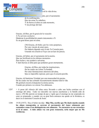 298
298
Siento Tu Corazón latir en mi pecho,
Mientras Tu Mismo desarrollas en mí la vida divina.
Gracias, oh Espíritu Santo, por el sacramento
de la confirmación,
Que me arma Tu caballero
Y da fuerza al alma en cada momento,
Y me protege del mal.
Gracias, oh Dios, por la gracia de la vocación
A Tu servicio exclusivo
Dándome la posibilidad de amarte únicamente a Ti
Es un gran honor para mi alma.
(38) Gracias, oh Señor, por los votos perpetuos,
Por este vinculo de amor puro,
Por haberte dignado unir al mío Tu Corazón puro,
Uniendo mi corazón al Tuyo con un lazo de pureza.
Gracias, oh Señor, por el sacramento de la unción,
Que me fortificará en los últimos momentos
Para luchar y me ayudará a salvarme,
Y dará fuerzas al alma para que podamos gozar eternamente.
Gracias, oh Dios, por todas las inspiraciones,
De las cuales me colma Tu bondad,
Por estas iluminaciones interiores del alma,
Que es imposible expresar, pero que el corazón percibe.
Gracias, oh Santísima Trinidad, por esta inmensidad de gracias,
De las cuales me has colmado incesantemente durante toda la vida.
Mi gratitud crecerá al despuntar la eterna aurora,
Cuando por primera vez entone Tus alabanzas.
1287 + A pesar del silencio del alma estoy llevando a cabo una lucha continua con el
enemigo del alma. Cada vez descubro sus nuevas asechanzas y la batalla arde de
nuevo. (39) Me ejercito en tiempo de paz y vigilo que el enemigo no me sorprenda sin
estar yo preparada; y cuando veo su gran furia entonces me quedo en la fortaleza, es
decir en el santísimo Corazón de Jesús.
1288 19 IX [1937]. Hoy el Señor me dijo: Hija Mía, escribe que Me duele mucho cuando
las almas consagradas se acercan al sacramento del Amor solamente por
costumbre como si no distinguieran este alimento. No encuentro en sus corazones
ni fe ni amor. A tales almas voy con gran renuencia, seria mejor que no Me
recibieran.
 