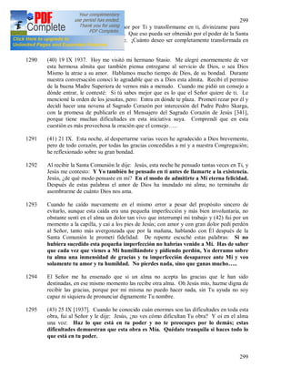 299
299
1289 Dulcísimo Jesús, incendia mi amor por Ti y transfórmame en ti, divinízame para
que mis obras Te sean agradables. Que eso pueda ser obtenido por el poder de la Santa
Comunión que recibo diariamente. ¡Cuánto deseo ser completamente transformada en
ti, oh Señor!
1290 (40) 19 IX 1937. Hoy me visitó mi hermano Stasio. Me alegré enormemente de ver
esta hermosa almita que también piensa entregarse al servicio de Dios, o sea Dios
Mismo la atrae a su amor. Hablamos mucho tiempo de Dios, de su bondad. Durante
nuestra conversación conocí lo agradable que es a Dios esta almita. Recibí el permiso
de la buena Madre Superiora de vernos más a menudo. Cuando me pidió un consejo a
dónde entrar, le contesté: Si tú sabes mejor que es lo que el Señor quiere de ti. Le
mencioné la orden de los jesuitas, pero: Entra en dónde te plaza. Prometí rezar por él y
decidí hacer una novena al Sagrado Corazón por intercesión del Padre Pedro Skarga,
con la promesa de publicarlo en el Mensajero del Sagrado Corazón de Jesús [341],
porque tiene muchas dificultades en esta iniciativa suya. Comprendí que en esta
cuestión es más provechosa la oración que el consejo…..
1291 (41) 21 IX. Esta noche, al despertarme varias veces he agradecido a Dios brevemente,
pero de todo corazón, por todas las gracias concedidas a mí y a nuestra Congregación;
he reflexionado sobre su gran bondad.
1292 Al recibir la Santa Comunión le dije: Jesús, esta noche he pensado tantas veces en Ti, y
Jesús me contesto: Y Yo también he pensado en ti antes de llamarte a la existencia.
Jesús, ¿de qué modo pensaste en mi? En el modo de admitirte a Mi eterna felicidad.
Después de estas palabras el amor de Dios ha inundado mi alma; no terminaba de
asombrarme de cuánto Dios nos ama.
1293 Cuando he caído nuevamente en el mismo error a pesar del propósito sincero de
evitarlo, aunque esta caída era una pequeña imperfección y más bien involuntaria, no
obstante sentí en el alma un dolor tan vivo que interrumpí mi trabajo y (42) fui por un
momento a la capilla, y caí a los pies de Jesús; con amor y con gran dolor pedí perdón
al Señor, tanto más avergonzada que por la mañana, hablando con Él después de la
Santa Comunión le prometí fidelidad. De repente escuché estas palabras: Si no
hubiera sucedido esta pequeña imperfección no habrías venido a Mí. Has de saber
que cada vez que vienes a Mí humillándote y pidiendo perdón, Yo derramo sobre
tu alma una inmensidad de gracias y tu imperfección desaparece ante Mí y veo
solamente tu amor y tu humildad. No pierdes nada, sino que ganas mucho…..
1294 El Señor me ha ensenado que si un alma no acepta las gracias que le han sido
destinadas, en ese mismo momento las recibe otra alma. Oh Jesús mío, hazme digna de
recibir las gracias, porque por mi misma no puedo hacer nada, sin Tu ayuda no soy
capaz ni siquiera de pronunciar dignamente Tu nombre.
1295 (43) 25 IX [1937]. Cuando he conocido cuán enormes son las dificultades en toda esta
obra, fui al Señor y le dije: Jesús, ¿no ves cómo dificultan Tu obra? Y oí en el alma
una voz: Haz lo que está en tu poder y no te preocupes por lo demás; estas
dificultades demuestran que esta obra es Mía. Quédate tranquila si haces todo lo
que está en tu poder.
 