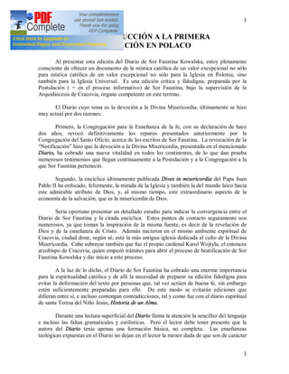 3
3
INTRODUCCIÓN A LA PRIMERA
EDICIÓN EN POLACO
Al presentar esta edición del Diario de Sor Faustina Kowalska, estoy plenamente
consciente de ofrecer un documento de la mística católica de un valor excepcional no sólo
para mística católica de un valor excepcional no sólo para la Iglesia en Polonia, sino
también para la Iglesia Universal. Es una edición critica y fidedigna, preparada por la
Postulación ( = en el proceso informativo) de Sor Faustina, bajo la supervisión de la
Arquidiócesis de Cracovia, órgano competente en este terreno.
El Diario cuyo tema es la devoción a la Divina Misericordia, últimamente se hizo
muy actual por dos razones:
Primero, la Congregación para la Enseñanza de la fe, con su declaración de hace
dos años, revocó definitivamente los reparos presentados anteriormente por la
Congregación del Santo Oficio, acerca de los escritos de Sor Faustina. La revocación de la
“Notificación” hizo que la devoción a la Divina Misericordia, presentada en el mencionado
Diario, ha cobrado una nueva vitalidad en todos los continentes, de lo que dan prueba
numerosos testimonios que llegan continuamente a la Postulación y a la Congregación a la
que Sor Faustina perteneció.
Segundo, la encíclica últimamente publicada Dives in misericordia del Papa Juan
Pablo II ha enfocado, felizmente, la mirada de la Iglesia y también la del mundo laico hacia
este admirable atributo de Dios, y, al mismo tiempo, este extraordinario aspecto de la
economía de la salvación, que es la misericordia de Dios.
Sería oportuno presentar un detallado estudio para indicar la convergencia entre el
Diario de Sor Faustina y la citada encíclica. Estos puntos de contacto seguramente son
numerosos, ya que toman la inspiración de la misma fuente, es decir de la revelación de
Dios y de la enseñanza de Cristo. Además nacieron en el mismo ambiente espiritual de
Cracovia, ciudad done, según sé, está la más antigua iglesia dedicada al culto de la Divina
Misericordia. Cabe subrayar también que fue el propio cardenal Karol Wojtyla, el entonces
arzobispo de Cracovia, quien empezó trámites para abrir el proceso de beatificación de Sor
Faustina Kowalska y dio inicio a este proceso.
A la luz de lo dicho, el Diario de Sor Faustina ha cobrado una enorme importancia
para la espiritualidad católica y de allí la necesidad de preparar su edición fidedigna para
evitar la deformación del texto por personas que, tal vez actúen de buena fe, sin embargo
estén suficientemente preparadas para ello. De este modo se evitarán ediciones que
difieran entre sí, e incluso contengan contradicciones, tal y como fue con el diario espiritual
de santa Teresa del Niño Jesús, Historia de un Alma.
Durante una lectura superficial del Diario llama la atención la sencillez del lenguaje
e incluso las faltas gramaticales y estilísticas. Pero el lector debe tener presente que la
autora del Diario tenía apenas una formación básica, no completa. Las enseñanzas
teológicas expuestas en el Diario no dejan en el lector la menor duda de que son de carácter
 