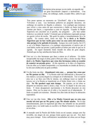 30
30
la atención de que debía darme prisa porque ya era tarde, en seguida me
fui con ellas. Pero un gran descontento empezó a molestarme. Una
añoranza penetró mi alma, sin embargo, nadie, excepto Dios, sabía lo que
había pasado en mi alma.
Tras pasar apenas un momento en “Józefinek”, dije a las hermanas:
Volvamos a casa. Las hermanas pidieron un pequeño descanso, sin
embargo mi espíritu no llegaba a calmarse. Les expliqué que teníamos
que volver a casa antes de que oscureciera y había un buen trecho de
camino por hacer, y regresamos a casa en seguida. Cuando la Madre
Superiora nos encontró en el pasillo, me preguntó: ¿No han salido
todavía o ya están de vuelta? Contesté que ya habíamos regresado porque
no quería volver de noche. Me quité la capita e inmediatamente fui a la
capilla. En cuanto entré, Jesús me dijo: Ve a decir a la Madre
Superiora que no has vuelto para estar en casa antes del anochecer,
sino porque te he quitado el corazón. Aunque me costó mucho, fui (17)
a ver a la Madre Superiora y le expliqué sinceramente el motivo por el
cual había vuelto tan pronto y pedí perdón al Señor por todo lo que no le
agrada. En aquel momento Jesús inundó mi alma de gran alegría.
Entendí que no hay satisfacción fuera de Dios.
43 Una vez vi a dos hermanas que iban a entrar en el infierno. Un dolor
inexpresable me rasgó el alma; pedí a Dios por ellas, y Jesús me dijo: Ve a
decir a la Madre Superiora que estas dos hermanas están en ocasión
de cometer un pecado grave. Al día siguiente se lo dije a la Superiora.
Una de ellas ya se había arrepentido y se encontraba en estado de fervor y
la otra aun estaba [en] un gran combate.
44 Un día Jesús me dijo: Abandonaré esta casa … porque hay cosas que
no Me gustan en ella. Y la Hostia salió del tabernáculo y descansó en
mis manos y yo [con] alegría La coloqué en el tabernáculo. Eso se repitió
otra vez y yo hice con Ella lo mismo, sin embargo [eso] se repitió la
tercera vez y la Hostia se transformó en el Señor Jesús vivo, y Jesús me
dijo: No Me quedaré aquí más tiempo. De repente, en mi alma se
despertó un inmenso amor a Jesús y dije: Yo no Te dejaré ir de esta casa
Jesús. Y Jesús desapareció nuevamente y la Hostia descansó en mis
manos. Otra vez La puse en el cáliz y La encerré en el tabernáculo. Y
Jesús se quedó con nosotras. Durante tres días trate de hacer la adoración
reparadora.
45 Una vez me dijo Jesús: Dile a La Madre General que en esta casa
sucede tal cosa que no Me gusta y que Me ofende mucho. No le dije
inmediatamente, pero la inquietud que Dios me infundió no me permitió
esperar más y no tardé nada en escribir a la Madre General y la paz entró
en mi alma.
46 A menudo sentí la Pasión del Señor Jesús en mi cuerpo; aunque esto fue
invisible, me alegro de eso, porque Jesús quiere que sea así. Eso duró
muy poco tiempo. Estos sufrimientos incendiaban mi alma con un fuego
 