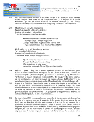 300
300
1296 Hoy abrí la puerta a la Madre Superiora y supe que iba a la ciudad por la causa de la
Divina Misericordia [342]. Esta es la Superiora que más ha contribuido a la obra de la
misericordia.
1297 Hoy pregunté imprudentemente a dos niños pobres si de verdad no tenían nada de
comer en casa. Los niños no me contestaron nada, y se alejaron de la puerta.
Comprendí que les era difícil hablar de su miseria, entonces (44) los alcancé
apresuradamente e hice volver dándoles lo que pude y para lo cual obtuve permiso.
1298 Muéstrame, oh Dios, Tu misericordia,
Según la compasión del Corazón de Jesús.
Escucha mis suspiros y mis súplicas.
Y las lágrimas de un corazón arrepentido.
Oh Dios omnipotente, siempre misericordioso,
Tu compasión [es] siempre inagotable,
Aunque mi miseria [es] grañidísima como el mar,
Tengo plena confianza en la misericordia del Señor.
Oh Trinidad eterna, oh Dios siempre benigno,
Tu compasión [es] ilimitada,
Por eso confío en el mar de misericordia
Y Te siento, Señor, aunque me separa un velo.
Que la omnipotencia de Tu misericordia, oh Señor,
Sea glorificada en el mundo entero,
Que su culto no termine jamás,
Alma mía, propaga la Divina Misericordia con ardor.
1299 (45) 27 IX [1937]. Hoy, con la Madre Superiora fuimos a ver a cierto señor [343]
donde se están imprimiendo estampitas de la Divina Misericordia, también las
invocaciones [344] y la coronilla [345] que han sido ya aprobadas [346]. Habíamos de
ver también la imagen más grande corregida [347]. Es muy parecida, me he alegrado
de eso grandemente. Al mirar la imagen me traspasó el amor de Dios tan vivo que
durante un momento no sabia dónde estaba. Después de tratar este asunto fuimos a la
1300 Iglesia de la Santísima Virgen María, oímos la Santa Misa durante la cual el Señor me
dijo que gran número de almas se salvará por medio de esta obra. Luego entré en un
coloquio intimo con el Señor dándole gracias por haberse dignado concederme la gracia
de poder ver difundirse el culto de su insondable misericordia. Me sumergí en una
profunda plegaria de agradecimiento. Oh, qué grande es la generosidad de Dios, sea
alabado el Señor que (46) es fiel a sus promesas…..
1301 La Madre Irene [348] tiene extrañamente mucha luz divina en cuanto a toda esta obra.
Ella fue la primera en autorizar la ejecución de los deseos del Señor, a pesar de que
llegó a ser mi Superiora sólo dos años después de la revelación; no obstante fue la
primera en ir conmigo cuando se comenzó a pintar la imagen {349] y ahora cuando se
imprimen algunas cosas sobre la Divina Misericordia y se reproducen las pequeñas
imágenes, ha sido ella nuevamente la que ha ido conmigo por esta razón. Dios ha
dispuesto todo de manera singular, ya que de verdad el comienzo fue en Vilna y ahora
 