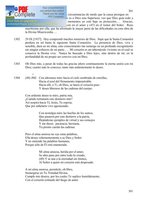 301
301
la voluntad de Dios ha guiado las circunstancias de modo que la causa prosigue en
Cracovia. Yo sé lo agradable que es a Dios esta Superiora; veo que Dios guía todo y
quiere que en estos importantes momentos yo esté bajo su protección…. Gracias,
Señor, por las Superioras que viven en el amor y (47) en el temor del Señor. Rezo
muchísimo por ella, que ha afrontado la mayor parte de las dificultades en esta obra de
la Divina Misericordia….
1302 29 IX [1937]. Hoy comprendí muchos misterios de Dios. Supe que la Santa Comunión
perdura en mí hasta la siguiente Santa Comunión. La presencia de Dios, viva y
sensible, dura en mi alma, este conocimiento me sumerge en un profundo recogimiento
sin ningún esfuerzo de mi parte…. Mi corazón es un tabernáculo viviente en el cual se
conserva la Hostia viva. Nunca he buscado a Dios lejos, sino dentro de mi; en la
profundidad de mi propio ser convivo con mi Dios.
1303 Oh Dios mío, a pesar de todas las gracias añoro continuamente la eterna unión con mi
Dios; cuanto más lo conozco, tanto más ardientemente lo deseo.
+
1304 (48) JMJ Con añoranza miro hacia el cielo sembrado de estrellas,
Hacia el azul del firmamento impenetrable.
Hacia allí, a Ti, oh Dios, se lanza el corazón puro
Y desea liberarse de las cadenas del cuerpo.
Con ardiente deseo te miro, patria mía,
¿Cuándo terminará este destierro mío?
Así suspira hacia Ti, Jesús, Tu esposa,
Que por anhelarte vive agonizando.
Con nostalgia miro las huellas de los santos,
Que pasaron por este destierro a la patria,
Dejándome ejemplos de virtud y sus consejos
Y me dicen: paciencia, hermana,
Ya pronto caerán las cadenas.
Pero el alma ansiosa no oye estas palabras,
Ella desea vehementemente a su Dios y Señor
Y no entiende las palabras humanas,
Porque sólo de Él está enamorada.
Mi alma ansiosa, herida por el amor,
Se abre paso por entre todo lo creado,
(49) Y se une a la eternidad sin límites,
Al Señor a quien mi corazón está desposado.
A mi alma ansiosa, permítele, oh Dios,
Sumergirse en Tu Trinidad Divina,
Cumple mis deseos, por los cuales Te suplico humildemente,
Con el corazón colmado del fuego de amor.
 