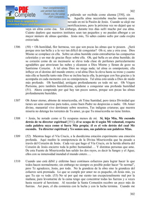 302
302
1305 Hoy vino a la puerta cierta alma pidiendo ser recibida como alumna [350], sin
embargo no fue posible acogerla. Aquella alma necesitaba mucho nuestra casa.
Mientras hablaba con ella se ha renovado en mi la Pasión de Jesús. Cuando se alejó me
sometí a una de las más grandes mortificaciones, pero la próxima vez no dejaré que se
vaya un alma como ésa. Sin embargo, durante tres días sufrí mucho por esa alma.
Cuánto deploro que nuestros institutos sean tan pequeños y no puedan albergar a un
mayor número de almas queridas. Jesús mío, Tú sabes cuánto sufro por cada ovejita
extraviada.
1306 (50) + Oh humildad, flor hermosa, veo que son pocas las almas que te poseen. ¿Será
porque eres tan bella y a la vez tan difícil de conquistar? Oh si, una y otra cosa. Dios
Mismo se complace en ella. Sobre un alma humilde están entreabiertas las compuertas
celestiales y un mar de gracias fluye sobre ella. Oh, qué bella es un alma humilde; de
su corazón como de un incensario se eleva toda clase de perfumes particularmente
agradables que atraviesan las nubes y alcanzan a Dios Mismo y llenan de gozo su
Santísimo Corazón. A tal alma Dios no niega nada; tal alma es omnipotente, ella
influye en el destino del mundo entero; a tal alma Dios la eleva hasta su trono y cuanto
más ella se humilla tanto más Dios se inclina hacia ella, la persigue con Sus gracias y la
acompaña en cada momento con su omnipotencia. Tal alma está unida a Dios de modo
más profundo. Oh humildad, arráigate profundamente en todo mi ser. Oh Virgen
Purísima, pero también humildísima, ayúdame a conquistar una profunda humildad
(51). Ahora comprendo por qué hay tan pocos santos, porque son pocas las almas
profundamente humildes.
1307 Oh Amor eterno, abismo de misericordia, oh Trina Santidad, pero única Divinidad que
tienes un seno amoroso para todos, como buen Padre no desprecias a nadie. Oh Amor
divino, manantial vivo derrámate sobre nosotros, Tus indignas criaturas; que nuestra
miseria no detenga los torrentes de Tu amor, ya que Tu misericordia no tiene limites.
1308 + Jesús, he notado como si Te ocuparas menos de mí. Si, hija Mía, Me escondo
detrás de tu director espiritual [351]; él se ocupa de ti según Mi voluntad, respeta
cada palabra suya como si fuera Mía propia; él es el velo detrás del cual Me
escondo. Tu director espiritual y Yo somos uno, sus palabras son palabras Mías.
1309 (52) Mientras hago el Vía Crucis, a la duodécima estación experimento una emoción
profunda. Aquí medito la omnipotencia de la Divina Misericordia que ha pasado a
través del Corazón de Jesús. Cada vez que hago el Vía Crucis, en la herida abierta del
Corazón de Jesús encierro toda la pobre humanidad…. Y distintas personas que amo.
De esta Fuente de Misericordia han salido los dos rayos, es decir la Sangre y el Agua;
ellos con su inmensidad inundad el mundo entero….
1310 Cuando uno está débil y enfermo hace continuos esfuerzos para lograr hacer lo que
todos hacen normalmente; sin embargo no siempre es posible poder hacer “lo normal”,
pero Te agradezco, Jesús, por todo. No la grandeza de la obra sino la grandeza del
esfuerzo será premiada. Lo que se cumple por amor no es pequeño, oh Jesús mío, ya
que Tu ojo ve todo. (53) No sé por qué me siento tan excepcionalmente mal por la
mañana; para levantarme de la cama tengo que concentrar todas las fuerzas y a veces
hasta recurrir al heroísmo. Al recordar la Santa Comunión recobro un poco más de
fuerzas. Así pues, el día comienza con la lucha y con la lucha termina. Cuando me
 