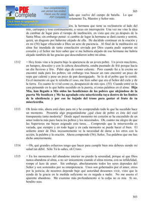 303
303
acuesto me siento como un soldado que vuelve del campo de batalla. Lo que
encierra en si este día, lo conoces solamente Tu, Maestro y Señor mío.
1311 Meditación. Durante la meditación, la hermana que tiene su reclinatorio al lado del
mío, carraspea y tose continuamente, a veces sin interrupción Una vez me vino la idea
de cambiar de lugar para el tiempo de meditación, en vista que era ya después de la
Santa Misa; sin embargo pensé: si cambio de lugar la hermana se dará cuenta y sentirá,
quizá, un disgusto por haberme alejado de ella. He decidido continuar en la oración y
en mi (54) lugar ofreciendo a Dios un acto de paciencia. Al final de la meditación mi
alma fue inundada de tanta consolación enviada por Dios cuanta pudo soportar mi
corazón y el Señor me hizo saber que si me hubiera alejado de esa hermana me habría
alejado también de las gracias que descendieron sobre mi alma.
1312 + Hoy Jesús vino a la puerta bajo la apariencia de un joven pobre. Un joven macilento,
en harapos, descalzo y con la cabeza descubierta, estaba pasmado de frió porque hacia
un día lluvioso y frío. Pidió algo de comer caliente. Pero cuando fui a la cocina no
encontré nada para los pobres; sin embargo tras buscar un rato encontré un poco de
sopa que calenté y puse un poco de pan desmigajado. Se lo di al pobre que lo comió.
En el momento en que le retiraba el vaso, me hizo saber que era el Señor del cielo y de
la tierra. En cuanto lo vi tal como es, desapareció de mis ojos. (55) Cuando entré en la
casa pensando en lo que había sucedido en la puerta, oí estas palabras en el alma: Hija
Mía, han llegado a Mis oídos las bendiciones de los pobres que alejándose de la
puerta Me bendicen y Me ha agradado esta misericordia tuya dentro de los limites
de la obediencia y por eso he bajado del trono para gustar el fruto de tu
misericordia.
1313 Oh Jesús mío, ahora está claro para mí y he comprendido todo lo que ha sucedido hace
un momento. Presentía algo preguntándome ¿qué clase de pobre es éste del cual
transparenta tanta modestia? Desde aquel momento mi corazón se ha encendido de un
amor todavía más puro hacia los pobres y los necesitados. Oh, cuánto me alegro de que
las Superioras me hayan asignado esta tarea…. Comprendo que la misericordia es
variada, que siempre y en todo lugar y en cada momento se puede hacer el bien. El
ardiente amor de Dios incesantemente ve la necesidad de darse a los otros con la
acción, la palabra y la oración. Ahora comprendo (56), Señor, Tus palabras que me has
dicho anteriormente.
1314 + Oh, qué grandes esfuerzos tengo que hacer para cumplir bien mis deberes siendo mi
salud tan débil. Sólo Tú lo sabes, oh Cristo.
1315 + En los momentos del abandono interior no pierdo la serenidad, porque sé que Dios
nunca abandona al alma, a no ser únicamente cuando el alma misma, con su infidelidad,
rompe el lazo de amor. Sin embargo, absolutamente todos los seres dependen del
Señor y son sostenidos por su omnipotencia. Unos son gobernados por el amor, otros
por la justicia; de nosotros depende bajo qué autoridad deseamos vivir, visto que la
ayuda de la gracia en la medida suficiente no es negada a nadie. No me asusta el
aparente abandono. Me examino más profundamente si la culpa no es mía. Si no,
bendito seas.
 