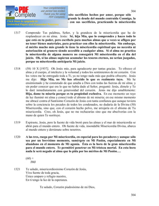 304
304
1316 (57) 1 X 1937. Hija Mía, necesito sacrificios hechos por amor, porque sólo
éstos tienen valor para Mi. Es grande la deuda del mundo contraída Conmigo, la
pueden pagar las almas puras con sus sacrificios, practicando la misericordia
espiritualmente.
1317 Comprendo Tus palabras, Señor, y la grandeza de la misericordia que ha de
resplandecer en mi alma. Jesús: Sé, hija Mía, que lo comprendes y haces todo lo
que está en tu poder, pero escríbelo para muchas almas que a veces se afligen por
no tener bienes materiales, para practicar con ellos la misericordia. Sin embargo,
el mérito mucho más grande lo tiene la misericordia espiritual que no necesita ni
autorización ni granero siendo accesible a cualquier alma. Si el alma no practica
la misericordia de alguna manera no conseguirá Mi misericordia en el día del
juicio. Oh, si las almas supieran acumular los tesoros eternos, no serian juzgadas,
porque su misericordia anticiparía Mi juicio.
1318 (58) 10 X [1937]. Oh Jesús mío, para agradecerte por tantas gracias. Te ofrezco el
alma y el cuerpo, el intelecto y la voluntad y todos los sentimientos de mi corazón. Con
los votos me he entregado toda a Ti, ya no tengo nada más que podría ofrecerte. Jesús
me dijo: Hija Mía, no Me has ofrecido lo que es realmente tuyo. Me he
ensimismado y he constatado de que amaba a Dios con todas las fuerzas de mi alma; y
sin poder conocer que era lo que no había dado al Señor, pregunté: Jesús, dímelo y Te
lo daré inmediatamente con generosidad del corazón. Jesús me dijo amablemente:
Hija, dame tu miseria porque es tu propiedad exclusiva. En ese momento un rayo
de luz iluminó mi alma y conocí todo el abismo de mi miseria; en ese mismo momento
me abracé contra el Santísimo Corazón de Jesús con tanta confianza que aunque tuviera
sobre la conciencia los pecados de todos los condenados, no dudaría de la Divina (50)
Misericordia, sino que, con el corazón hecho polvo, me arrojaría en el abismo de Tu
misericordia. Creo, oh Jesús, que no me rechazarías sino que me absolverías con la
mano de quien Te sustituye.
1319 Expiraste, Jesús, pero la fuente de vida brotó para las almas y el mar de misericordia se
abrió para el mundo entero. Oh fuente de vida, insondable Misericordia Divina, abarca
al mundo entero y derrámate sobre nosotros.
1320 A las tres, ruega por Mi misericordia, en especial para los pecadores y aunque sólo
sea por un brevísimo momento, sumérgete en Mi Pasión, especialmente en Mi
abandono en el momento de Mi agonía. Ésta es la hora de la gran misericordia
para el mundo entero. Te permitiré penetrar en Mi tristeza mortal. En esta hora
nada le será negado al alma que lo pida por los méritos de Mi Pasión….
(60) +
JMJ
1321 Te saludo, misericordiosísimo Corazón de Jesús,
Viva fuente de toda gracia,
Único amparo y refugio nuestro,
En ti tengo la luz de la esperanza.
Te saludo, Corazón piadosísimo de mi Dios,
 