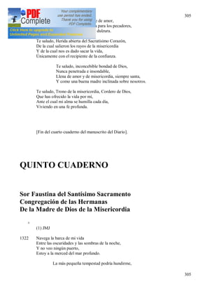 305
305
Insondable, viva fuente de amor,
De la cual brota la vida para los pecadores,
Y los torrentes de toda dulzura.
Te saludo, Herida abierta del Sacratísimo Corazón,
De la cual salieron los rayos de la misericordia
Y de la cual nos es dado sacar la vida,
Únicamente con el recipiente de la confianza.
Te saludo, inconcebible bondad de Dios,
Nunca penetrada e insondable,
Llena de amor y de misericordia, siempre santa,
Y como una buena madre inclinada sobre nosotros.
Te saludo, Trono de la misericordia, Cordero de Dios,
Que has ofrecido la vida por mí,
Ante el cual mi alma se humilla cada día,
Viviendo en una fe profunda.
[Fin del cuarto cuaderno del manuscrito del Diario].
QUINTO CUADERNO
Sor Faustina del Santísimo Sacramento
Congregación de las Hermanas
De la Madre de Dios de la Misericordia
+
(1) JMJ
1322 Navega la barca de mi vida
Entre las oscuridades y las sombras de la noche,
Y no veo ningún puerto,
Estoy a la merced del mar profundo.
La más pequeña tempestad podría hundirme,
 
