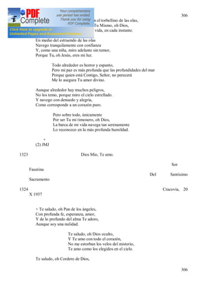 306
306
Sumergiendo mi barca en el torbellino de las olas,
Si no vigilaras sobre mi Tu Mismo, oh Dios,
En cada momento de mi vida, en cada instante.
En medio del estruendo de las olas
Navego tranquilamente con confianza
Y, como una niña, miro adelante sin temor,
Porque Tu, oh Jesús, eres mi luz.
Todo alrededor es horror y espanto,
Pero mi paz es más profunda que las profundidades del mar
Porque quien está Contigo, Señor, no perecerá
Me lo asegura Tu amor divino.
Aunque alrededor hay muchos peligros,
No los temo, porque miro el cielo estrellado.
Y navego con denuedo y alegría,
Como corresponde a un corazón puro.
Pero sobre todo, únicamente
Por ser Tu mi timonero, oh Dios,
La barca de mi vida navega tan serenamente
Lo reconozco en la más profunda humildad.
+
(2) JMJ
1323 Dios Mío, Te amo.
Sor
Faustina
Del Santísimo
Sacramento
1324 Cracovia, 20
X 1937
+ Te saludo, oh Pan de los ángeles,
Con profunda fe, esperanza, amor,
Y de lo profundo del alma Te adoro,
Aunque soy una nulidad.
Te saludo, oh Dios oculto,
Y Te amo con todo el corazón,
No me estorban los velos del misterio,
Te amo como los elegidos en el cielo.
Te saludo, oh Cordero de Dios,
 