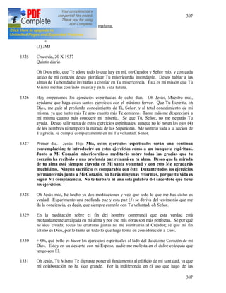 307
307
Que quitas las culpas de mi alma,
A quien acojo en mi corazón cada mañana,
Y Tú me ayudas en la salvación.
+
(3) JMJ
1325 Cracovia, 20 X 1937
Quinto diario
Oh Dios mío, que Te adore todo lo que hay en mi, oh Creador y Señor mío, y con cada
latido de mi corazón deseo glorificar Tu misericordia insondable. Deseo hablar a las
almas de Tu bondad e invitarlas a confiar en Tu misericordia. Ésta es mi misión que Tú
Mismo me has confiado en esta y en la vida futura.
1326 Hoy empezamos los ejercicios espirituales de ocho días. Oh Jesús, Maestro mío,
ayúdame que haga estos santos ejercicios con el máximo fervor. Que Tu Espíritu, oh
Dios, me guíe al profundo conocimiento de Ti, Señor, y al total conocimiento de mi
misma, ya que tanto más Te amo cuanto más Te conozco. Tanto más me despreciaré a
mi misma cuanto más conoceré mi miseria. Sé que Tú, Señor, no me negarás Tu
ayuda. Deseo salir santa de estos ejercicios espirituales, aunque no lo noten los ojos (4)
de los hombres ni tampoco la mirada de las Superioras. Me someto toda a la acción de
Tu gracia, se cumpla completamente en mí Tu voluntad, Señor.
1327 Primer día. Jesús: Hija Mía, estos ejercicios espirituales serán una continua
contemplación; te introduciré en estos ejercicios como a un banquete espiritual.
Junto a Mi Corazón misericordioso meditarás sobre todas las gracias que tu
corazón ha recibido y una profunda paz reinará en tu alma. Deseo que la mirada
de tu alma esté siempre clavada en Mi santa voluntad y con esto Me agradarás
muchísimo. Ningún sacrificio es comparable con éste. Durante todos los ejercicios
permanecerás junto a Mi Corazón, no harás ningunas reformas, porque tu vida es
según Mi complacencia. No te turbará ni una sola palabra del sacerdote que tiene
los ejercicios.
1328 Oh Jesús mío, he hecho ya dos meditaciones y veo que todo lo que me has dicho es
verdad. Experimento una profunda paz y esta paz (5) se deriva del testimonio que me
da la conciencia, es decir, que siempre cumplo con Tu voluntad, oh Señor.
1329 En la meditación sobre el fin del hombre comprendí que esta verdad está
profundamente arraigada en mi alma y por eso mis obras son más perfectas. Sé por qué
he sido creada; todas las criaturas juntas no me sustituirán al Creador; sé que mi fin
último es Dios, por lo tanto en todo lo que hago tomo en consideración a Dios.
1330 + Oh, qué bello es hacer los ejercicios espirituales al lado del dulcísimo Corazón de mi
Dios. Estoy en un desierto con mi Esposo, nadie me molesta en el dulce coloquio que
tengo con Él.
1331 Oh Jesús, Tú Mismo Te dignaste poner el fundamento al edificio de mi santidad, ya que
mi colaboración no ha sido grande. Por la indiferencia en el uso que hago de las
 