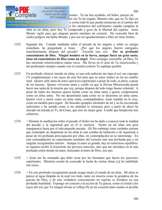 308
308
criaturas y en la elección de las mismas. Tu me has ayudado, oh Señor, porque mi
corazón es débil por si mismo y por eso Te he rogado, Maestro mío, que no Te fijes en
el dolor de (6) mi corazón sino que cortes todo lo que pueda retenerme en el camino del
amor. No Te entendía, Señor, en los momentos del sufrimiento cuando cumplías la
obra en mi alma, pero hoy Te comprendo y gozo de la libertad del espíritu. Jesús
Mismo vigiló para que ninguna pasión enredara mi corazón. He conocido bien de
cuáles peligros me había librado, y por eso mi agradecimiento a Dios no tiene limites.
1332 Segundo día. Cuando meditaba sobre el pecado de los ángeles y sobre su castigo
inmediato, he preguntado a Jesús: ¿Por qué los ángeles fueron castigados
inmediatamente después del pecado? Escuché una voz: Por su profundo
conocimiento de Dios. Ningún hombre en la tierra, aunque fuera un gran santo,
tiene tal conocimiento de Dios como un ángel. Pero conmigo, miserable, oh Dios, Te
has mostrado misericordioso tantas veces. Me llevas en el seno de Tu misericordia y
me perdonarás siempre cuando con el corazón contrito Te suplique perdón.
1333 Un profundo silencio inunda mi alma, ni una sola nubecita me tapa el sol, me expongo
(7) completamente a los rayos de este Sol para que su amor realice en mi un cambio
total. Quiero salir santa de estos ejercicios espirituales a pesar de todo, es decir, a pesar
de mi miseria. Quiero volverme santa y confío en que la Divina Misericordia puede
hacer una santa de la miseria que soy, porque después de todo tengo buena voluntad. A
pesar de todos los fracasos quiero luchar como un alma santa y quiero comportarme
como un alma santa. No me desanimará nada como no se desanima un alma santa.
Quiero vivir y morir como un alma santa, contemplándote, Jesús tendido en la cruz,
como un modelo para seguir. He buscado ejemplos alrededor de mí y no he encontrado
suficientes y he notado como si mi santidad se retrasara; pero a partir de ahora he
clavado mi mirada en Ti, oh Cristo, que eres mi mejor guía. Confío que bendecirás mis
esfuerzos.
1334 + Durante la meditación sobre el pecado el Señor me ha dado a conocer toda la maldad
del pecado y la ingratitud que en él se encierra. Siento en mi alma una gran
repugnancia hasta por el más pequeño pecado. (8) Sin embargo estas verdades eternas
que contemplo no despiertan en mi alma ni una sombra de turbación o de inquietud; a
pesar de mi profunda preocupación por ellas, mi contemplación no se interrumpe. En
esta contemplación no experimento arrebatos del corazón sino una profunda paz y un
singular recogimiento interior. Aunque el amor es grande, hay un misterioso equilibrio:
ni siquiera recibir la Eucaristía me provoca emoción, sino que me introduce en la más
profunda unión donde mi amor, fusionado al amor de Dios, son uno.
1335 + Jesús me ha ensenado que debo rezar por las hermanas que hacen los ejercicios
espirituales. Mientras rezaba he conocido la lucha de ciertas almas [y] he redoblado
mis rezos.
1336 + En este profundo recogimiento puedo juzgar mejor el estado de mi alma. Mi alma se
parece al agua límpida en la cual veo todo, tanto mi miseria como la grandeza de las
gracias de Dios, y de este verdadero conocimiento mi espíritu se fortalece en una
profunda humildad. Expongo mi corazón a la acción de Tu gracia, como el cristal a los
rayos del sol; que Tu imagen divina se refleje (9) en mi corazón tanto cuanto es posible
 