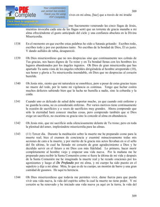 309
309
reflejarse en una criatura; Tu que vives en mi alma, [haz] que a través de mi irradie
Tu Divinidad.
1337 Cuando rezaba delante del Santísimo Sacramento venerando las cinco llagas de Jesús,
mientras invocaba cada una de las llagas sentí que un torrente de gracia manaba a mi
alma ofreciéndome el gusto anticipado del cielo y una confianza absoluta en la Divina
Misericordia.
1338 En el momento en que escribo estas palabras he oído a Satanás gritando: Escribes todo,
escribes todo y por eso perdemos tanto. No escribas de la bondad de Dios, Él es justo.
Y dando aullidos de rabia, desapareció.
1339 Oh Dios misericordioso que no nos desprecias sino que continuamente nos colmás de
Tus gracias, nos haces dignos de Tu reino y en Tu bondad llenas con los hombres los
lugares abandonados por los ángeles ingratos. Oh Dios de gran misericordia que has
apartado Tu santa vista de los ángeles rebeldes dirigiéndola al hombre arrepentido (10),
sea honor y gloria a Tu misericordia insondable, oh Dios que no desprecias al corazón
humilde.
1340 Oh Jesús mío, siento que mi naturaleza se ennoblece, pero a pesar de estas gracias tuyas
no muere del todo, por lo tanto mi vigilancia es continua. Tengo que luchar contra
muchos defectos sabiendo bien que la lucha no humilla a nadie, sino la cobardía y la
caída.
1341 Cuando uno es delicado de salud debe soportar mucho, ya que cuando está enfermo y
no guarda la cama, no es considerado enfermo. Por varios motivos tiene continuamente
la ocasión de sacrificios y a veces de sacrificios muy grandes. Ahora comprendo que
sólo la eternidad hará conocer muchas cosas, pero comprendo también que si Dios
exige un sacrificio, no escatima su gracia sino la concede al alma en abundancia.
1342 Oh Jesús mío, que mi sacrificio arda silenciosamente delante de Tu trono; pero en toda
la plenitud del amor, implorándote misericordia para las almas.
1343 (11) Tercer día. Durante la meditación sobre la muerte me he preparado como para la
muerte real; hice el examen de conciencia y examiné minuciosamente todas mis
acciones de cara a la muerte, y por merito de la gracia mis actos llevaban en si el sello
del fin ultimo, lo cual ha llenado mi corazón de gran agradecimiento a Dios y he
decidido servir en el futuro a mi Dios con más fidelidad. Lo primero, hacer morir
completamente al hombre viejo y empezar una vida nueva. Por la mañana me he
preparado para recibir la Santa Comunión como si fuera la última de mi vida y después
de la Santa Comunión me he imaginado la muerte real y he rezado oraciones por los
agonizantes y luego el De Profundis por mi alma, y mi cuerpo ha sido puesto en el
sepulcro y dije a mi alma: Mira, lo que es de tu cuerpo, un montón de barro y una gran
cantidad de gusanos. He aquí tu herencia.
1344 Oh Dios misericordioso que todavía me permites vivir, dame fuerza para que pueda
vivir una vida nueva, la vida del espíritu sobre la cual la muerte no tiene poder. Y mi
corazón se ha renovado y he iniciado una vida nueva ya aquí en la tierra, la vida del
 