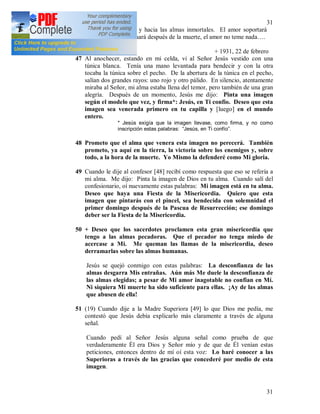 31
31
de amor hacia Dios y hacia las almas inmortales. El amor soportará
todo, el amor continuará después de la muerte, el amor no teme nada….
(18) + 1931, 22 de febrero
47 Al anochecer, estando en mi celda, vi al Señor Jesús vestido con una
túnica blanca. Tenía una mano levantada para bendecir y con la otra
tocaba la túnica sobre el pecho. De la abertura de la túnica en el pecho,
salían dos grandes rayos: uno rojo y otro pálido. En silencio, atentamente
miraba al Señor, mi alma estaba llena del temor, pero también de una gran
alegría. Después de un momento, Jesús me dijo: Pinta una imagen
según el modelo que vez, y firma*: Jesús, en Ti confío. Deseo que esta
imagen sea venerada primero en tu capilla y [luego] en el mundo
entero.
* Jesús exigía que la imagen llevase, como firma, y no como
inscripción estas palabras: “Jesús, en Ti confío”.
48 Prometo que el alma que venera esta imagen no perecerá. También
prometo, ya aquí en la tierra, la victoria sobre los enemigos y, sobre
todo, a la hora de la muerte. Yo Mismo la defenderé como Mi gloria.
49 Cuando le dije al confesor [48] recibí como respuesta que eso se refería a
mi alma. Me dijo: Pinta la imagen de Dios en tu alma. Cuando salí del
confesionario, oí nuevamente estas palabras: Mi imagen está en tu alma.
Deseo que haya una Fiesta de la Misericordia. Quiero que esta
imagen que pintarás con el pincel, sea bendecida con solemnidad el
primer domingo después de la Pascua de Resurrección; ese domingo
deber ser la Fiesta de la Misericordia.
50 + Deseo que los sacerdotes proclamen esta gran misericordia que
tengo a las almas pecadoras. Que el pecador no tenga miedo de
acercase a Mi. Me queman las llamas de la misericordia, deseo
derramarlas sobre las almas humanas.
Jesús se quejó conmigo con estas palabras: La desconfianza de las
almas desgarra Mis entrañas. Aún más Me duele la desconfianza de
las almas elegidas; a pesar de Mi amor inagotable no confían en Mí.
Ni siquiera Mi muerte ha sido suficiente para ellas. ¡Ay de las almas
que abusen de ella!
51 (19) Cuando dije a la Madre Superiora [49] lo que Dios me pedía, me
contestó que Jesús debía explicarlo más claramente a través de alguna
señal.
Cuando pedí al Señor Jesús alguna señal como prueba de que
verdaderamente Él era Dios y Señor mío y de que de Él venían estas
peticiones, entonces dentro de mí oí esta voz: Lo haré conocer a las
Superioras a través de las gracias que concederé por medio de esta
imagen.
 