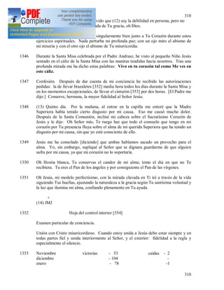 310
310
amor de Dios. Sin embargo no olvido que (12) soy la debilidad en persona, pero no
dudo ni por un momento en la ayuda de Tu gracia, oh Dios.
1345 Cuarto día. Oh Jesús, me siento singularmente bien junto a Tu Corazón durante estos
ejercicios espirituales. Nada perturba mi profunda paz; con un ojo miro el abismo de
mi miseria y con el otro ojo el abismo de Tu misericordia.
1346 Durante la Santa Misa celebrada por el Padre Andrasz, he visto al pequeño Niño Jesús
sentado en el cáliz de la Santa Misa con las manitas tendidas hacia nosotros. Tras una
profunda mirada me ha dicho estas palabras: Vivo en tu corazón tal como Me ves en
este cáliz.
1347 Confesión. Después de dar cuenta de mi conciencia he recibido las autorizaciones
pedidas: la de llevar brazaletes [352] media hora todos los días durante la Santa Misa y
en los momentos excepcionales, de llevar el cinturón [353] por dos horas. [El Padre me
dijo:] Conserve, hermana, la mayor fidelidad al Señor Jesús.
1348 (13) Quinto día. Por la mañana, al entrar en la capilla me enteré que la Madre
Superiora había tenido cierto disgusto por mi causa. Eso me causó mucho dolor.
Después de la Santa Comunión, incliné mi cabeza sobre el Sacratísimo Corazón de
Jesús y le dije: Oh Señor mío, Te ruego haz que todo el consuelo que tengo en mi
corazón por Tu presencia fluya sobre el alma de mi querida Superiora que ha tenido un
disgusto por mi causa, sin que yo esté consciente de ello.
1349 Jesús me ha consolado [diciendo] que ambas habíamos sacado un provecho para el
alma. Yo, sin embargo, supliqué al Señor que se dignara guardarme de que alguien
sufra por mi causa, ya que mi corazón no lo soportaría.
1350 Oh Hostia blanca, Tu conservas el candor de mi alma; temo el día en que no Te
recibiera. Tu eres el Pan de los ángeles y por consiguiente el Pan de las vírgenes.
1351 Oh Jesús, mi modelo perfectísimo, con la mirada clavada en Ti iré a través de la vida
siguiendo Tus huellas, ajustando la naturaleza a la gracia según Tu santísima voluntad y
la luz que ilumina mi alma, confiando plenamente en Tu ayuda.
+
(14) JMJ
1352 Hoja del control interior [354]
Examen particular de conciencia.
Unión con Cristo misericordioso. Cuando estoy unida a Jesús debo estar siempre y en
todas partes fiel y unida interiormente al Señor, y el exterior: fidelidad a la regla y
especialmente el silencio.
1353 Noviembre victorias - 53 caídas - 2
diciembre - 104 -
enero - 78 -1
 