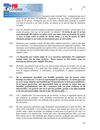 312
312
- con los laicos 20 2
2,1
1356 Sexto día. Oh Dios mío, estoy preparada a toda voluntad Tuya. Cualquiera que sea el
modo en que me guíes, Te bendeciré. Cualquier cosa que exijas, la cumpliré con la
ayuda de Tu gracia. Cualquiera que sea Tu santa voluntad para conmigo la aceptaré
con todo el corazón y con toda el alma, sin reparar en lo que me diga mi naturaleza
corrupta.
1357 Una vez, pasando cerca de un grupo de personas pregunté al Señor: ¿Están todos en el
estado de gracia, visto que no he sentido Tus dolores? El hecho de que tú no has
experimentado Mis dolores no quiere decir que todos están en el estado de gracia.
A veces te hago sentir el estado de ciertas almas y te doy la gracia de sufrir
solamente porque te uso como un instrumento para su conversión.
1358 Donde hay una verdadera virtud, allí debe haber también sacrificio; toda la vida debe
ser un sacrificio. Las almas pueden ser útiles únicamente por medio del sacrificio. Mis
relaciones con el prójimo pueden traer gloria a Dios a través del sacrificio de mi misma;
sin embargo, en este sacrificio debe haber el amor de Dios, ya que en él todo se centra y
adquiere valor.
1359 (17) Recuerda que cuando salgas de estos ejercicios espirituales Me comportaré
contigo como con un alma perfecta. Deseo tenerte en Mis manos como un
instrumento idóneo para cumplir Mis obras.
1360 Oh Señor, que penetras todo mi ser y los más secretos rincones de mi alma, Tu ves que
Te deseo únicamente a Ti y nada más sino cumplir con Tu santa voluntad sin hacer
caso de ninguna dificultad, ni sufrimiento, ni humillación, ni alguna consideración
humana.
1361 Me es sumamente agradable este decidido propósito tuyo de hacerte santa.
Bendigo tus esfuerzos y te daré la oportunidad de santificarte. Sé atenta para que
no se te escape ninguna oportunidad que Mi providencia te dará para santificarte.
Si no logras aprovechar una oportunidad dada no pierdas la calma sino que
humíllate profundamente ante Mi y sumérgete toda con gran confianza en Mi
misericordia y así ganarás más de lo que has perdido, porque a un alma humilde
se da con más generosidad, más de lo que ella misma pida…….
1362 (18) + Séptimo día. El conocimiento de mi destino, es decir la seguridad interior de
que alcanzaré la santidad. Este profundo conocimiento ha llenado mi alma del
agradecimiento hacia Dios y he atribuido toda la gloria a mi Dios, porque sé lo que soy
por mi misma.
1363 De estos ejercicios espirituales salgo totalmente transformada por el amor de Dios. Mi
alma inicia seriamente y con bizarría una nueva vida aunque por fuera esta vida no
cambie nada y nadie lo perciba; sin embargo el amor puro es el guía de mi vida y su
fruto exterior es la misericordia. Siento que estoy toda penetrada por Dios y con este
Dios camino por la vida cotidiana, gris, fatigosa y penosa, confiando que Aquel a quien
siento en mi corazón transformará esta monotonía en mi santidad personal.
 