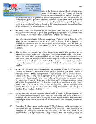 313
313
1364 En un recogimiento profundo, junto a Tu Corazón misericordioso, durante estos
ejercicios espirituales madura mi alma. En los rayos puros de Tu amor mi alma ha
cambiado su amargura (19) transformándose en un fruto dulce y maduro; ahora puedo
ser plenamente útil a la Iglesia con mi santidad personal que dará latidos de vida en
toda la Iglesia, puesto que todos formamos un mismo organismo en Jesús. Por eso me
empeño en que la tierra de mi corazón produzca buenos frutos aunque el ojo humano,
quizá, no los perciba; sin embargo llegará un día en que se podrá ver que muchas almas
se han alimentado y se alimentarán de este fruto.
1365 Oh Amor eterno que incendias en mi una nueva vida, una vida de amor y de
misericordia, apóyame con Tu gracia para que responda dignamente a Tu llamada, para
que se cumpla en las almas a través de mi lo que Tu Mismo has establecido.
Dios mío, veo el resplandor de las auroras eternas. Toda mi alma se lanza hacia Ti,
Señor, ya nada me detiene ni me ata a la tierra. Ayúdame, Señor, a soportar con
paciencia el resto de mis días. La ofrenda de mi amor arde sin cesar ante Tu Majestad,
pero tan silenciosamente que solamente Tu ojo, oh Dios, la ve, ningún otro es capaz de
percibirla.
1366 (20) Oh Señor mío, aunque me ocupan tantas cosas, aunque esta obra está en mi
corazón, aunque deseo el triunfo de la Iglesia, aunque deseo la salvación de las almas,
aunque me hieren todas las persecuciones de Tus fieles, aunque me hace sufrir cada
caída de las almas, sin embargo, a pesar de todo, tengo en el alma una profunda paz que
ni los triunfos, ni los deseos, ni las contrariedades son capaces de perturbar, porque Tu,
Señor y Dios mío, estás para mi por encima de todas las cosas que permites que
sucedan.
1367 Octavo día. Oh Señor mío, meditando todos los beneficios al lado de Tu Sacratísimo
Corazón, he sentido la necesidad de una gratitud particular por tantas gracias y
beneficios divinos. Deseo sumergirme en el agradecimiento ante la divina Majestad,
durante siete días y siete noches permanecer en la oración de acción de gracias.
Aunque por fuera cumpla todos mis deberes, no obstante mi espíritu estará
incesantemente delante del Señor y todas las prácticas de piedad estarán impregnadas
del espíritu de agradecimiento. Por la noche, media hora, arrodillada, a solas con el
Señor en mi celda; de noche, cada vez que me despertaré, (21) me sumergiré en la
oración de acción de gracias. Con esto deseo compensar al menos en parte por la
grandeza de los beneficios de Dios.
1368 Sin embargo, para que todo esto fuera más agradable a los ojos de Dios y para que a mi
no me quedara ni una sombra de duda, fui a ver a mi director espiritual y le presenté el
deseo que mi alma ha sentido de sumergirse en este agradecimiento. He obtenido el
permiso para todo, con la excepción de no esforzarme a orar de noche, cuando me
despierte.
1369 Con cuánta alegría regresaba yo al convento [355] y al día siguiente he comenzado este
gran agradecimiento con el acto de la renovación de los votos. Toda mi alma se ha
sumergido en Dios y de todo mi ser salía hacia Dios una sola llama, la de
reconocimiento y de agradecimiento. Las palabras no han sido muchas, porque los
 
