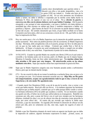 315
315
1377 5 XI. Esta mañana vinieron a la puerta cinco desempleados que querían entrar a
toda costa. La Hermana N. tras discutir con ellos y sin poder despedirlos, vino a la
capilla (25) a hablar con la Madre quien [358] me ordenó ir. Estaba aún lejos de la
puerta cuando oí sus insistentes golpes en ella. En un solo momento me invadieron
dudas y temor, no sabia si abrirles o responder por la mirilla como había hecho la
Hermana N. Pero, de repente oí una voz en el alma: Ve y ábreles la puerta y
conversa con ellos con la misma dulzura con la que hablas Conmigo. Abrí la puerta
enseguida y me acerqué al más amenazador y me puse a hablarle con tanta dulzura y
serenidad que ellos mismos no sabían qué hacer y también empezaron a hablar con
gentileza y dijeron: ¿Qué hemos de hacer? Si el convento no puede darnos trabajo. Y
se han ido en paz. He sentido claramente que Jesús, al que había recibido en la Santa
Comunión una hora antes, obró en sus corazones a través de mí. Oh, qué bello es obrar
bajo la inspiración de Dios.
1378 Hoy me sentía peor y fui a la Madre Superiora con la intención de pedirle permiso de
poder acostarme. Pero antes de pedirle permiso (26) de acostarme, la Madre Superiora
me dijo: Hermana, debe arreglárselas sola en la puerta, porque me llevo la niña para la
col, ya que no hay nadie para ese trabajo. Contesté que estaba bien y Salí de la
habitación. Al llegar a la puerta me sentí extrañamente fuerte y cumplí con mi deber
durante todo el día y me sentí bien. Experimenté el poder de la santa obediencia.
1379 10 XI [1937]. Cuando la querida Madre me enseñó este librito [359] en el cual están la
coronilla y las letanías junto con la novena, pedí a la Madre que me lo dejara hojear.
Mientras lo hojeaba, Jesús me hizo saber interiormente que: Ya muchas almas han
sido atraídas a Mi amor por esta imagen. Mi misericordia actúa en las almas
mediante esta obra. Supe que muchas almas han experimentado la gracia de Dios.
1380 Supe que la Madre Superiora cargaría una cruz bastante pesada unida a sufrimientos
físicos, pero que no durará mucho tiempo.
1381 (27) + Se me ocurrió la idea de no tomar la medicina a cucharita llena sino un poco a la
vez, porque era cara. En el mismo momento escuché una voz: Hija Mía, no Me gusta
tal comportamiento, acepta con agradecimiento todo lo que te doy a través de tus
Superioras y de este modo Me agradarás más.
1382 + Cuando murió Sor Doménica [360], a eso de la una de la noche, vino a verme y me
avisó que había muerto. Recé por ella con fervor. A la mañana siguiente las hermanas
me dijeron que ya había muerto, contesté que ya lo sabía porque había venido a verme.
La hermana enfermera [361] me pidió que ayudara a vestirla. En un momento cuando
me quedé con ella, el Señor me reveló que sufría todavía en el purgatorio. Redoblé mis
oraciones por ella, pero a pesar del fervor con el cual rezo siempre por las hermanas
difuntas, confundí los días y en vez de ofrecer tres días de oraciones como prescribe la
regla, por error ofrecí dos. Al cuarto día me recordó que todavía le debía unas
oraciones, y que las necesitaba. En seguida (28) formulé la intención de ofrecer un día
entero por ella, pero no solamente ese día, sino más, según me sugería el amor al
prójimo.
1383 Debido a que Sor Doménica después de morir tenía un aspecto tan bonito que no daba
la impresión de cadáver, algunas hermanas expresaron la duda: ¿Estará, acaso, en
 