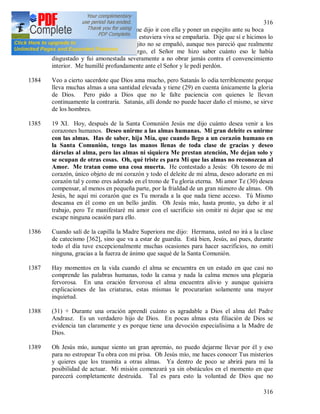 316
316
letargo? Y una de las hermanas me dijo ir con ella y poner un espejito ante su boca
para ver si se empañaba, ya que si estuviera viva se empañaría. Dije que sí e hicimos lo
que habíamos dicho, pero el espejito no se empañó, aunque nos pareció que realmente
se había empañado. Sin embargo, el Señor me hizo saber cuánto eso le había
disgustado y fui amonestada severamente a no obrar jamás contra el convencimiento
interior. Me humillé profundamente ante el Señor y le pedí perdón.
1384 Veo a cierto sacerdote que Dios ama mucho, pero Satanás lo odia terriblemente porque
lleva muchas almas a una santidad elevada y tiene (29) en cuenta únicamente la gloria
de Dios. Pero pido a Dios que no le falte paciencia con quienes le llevan
continuamente la contraria. Satanás, allí donde no puede hacer daño el mismo, se sirve
de los hombres.
1385 19 XI. Hoy, después de la Santa Comunión Jesús me dijo cuánto desea venir a los
corazones humanos. Deseo unirme a las almas humanas. Mi gran deleite es unirme
con las almas. Has de saber, hija Mía, que cuando llego a un corazón humano en
la Santa Comunión, tengo las manos llenas de toda clase de gracias y deseo
dárselas al alma, pero las almas ni siquiera Me prestan atención, Me dejan solo y
se ocupan de otras cosas. Oh, qué triste es para Mi que las almas no reconozcan al
Amor. Me tratan como una cosa muerta. He contestado a Jesús: Oh tesoro de mi
corazón, único objeto de mi corazón y todo el deleite de mi alma, deseo adorarte en mi
corazón tal y como eres adorado en el trono de Tu gloria eterna. Mi amor Te (30) desea
compensar, al menos en pequeña parte, por la frialdad de un gran número de almas. Oh
Jesús, he aquí mi corazón que es Tu morada a la que nada tiene acceso. Tú Mismo
descansa en él como en un bello jardín. Oh Jesús mío, hasta pronto, ya debo ir al
trabajo, pero Te manifestaré mi amor con el sacrificio sin omitir ni dejar que se me
escape ninguna ocasión para ello.
1386 Cuando salí de la capilla la Madre Superiora me dijo: Hermana, usted no irá a la clase
de catecismo [362], sino que va a estar de guardia. Está bien, Jesús, así pues, durante
todo el día tuve excepcionalmente muchas ocasiones para hacer sacrificios, no omití
ninguna, gracias a la fuerza de ánimo que saqué de la Santa Comunión.
1387 Hay momentos en la vida cuando el alma se encuentra en un estado en que casi no
comprende las palabras humanas, todo la cansa y nada la calma menos una plegaria
fervorosa. En una oración fervorosa el alma encuentra alivio y aunque quisiera
explicaciones de las criaturas, estas mismas le procurarían solamente una mayor
inquietud.
1388 (31) + Durante una oración aprendí cuánto es agradable a Dios el alma del Padre
Andrasz. Es un verdadero hijo de Dios. En pocas almas esta filiación de Dios se
evidencia tan claramente y es porque tiene una devoción especialísima a la Madre de
Dios.
1389 Oh Jesús mío, aunque siento un gran apremio, no puedo dejarme llevar por él y eso
para no estropear Tu obra con mi prisa. Oh Jesús mío, me haces conocer Tus misterios
y quieres que los trasmita a otras almas. Ya dentro de poco se abrirá para mí la
posibilidad de actuar. Mi misión comenzará ya sin obstáculos en el momento en que
parecerá completamente destruida. Tal es para esto la voluntad de Dios que no
 