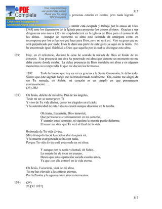 317
317
cambiará a pesar de que muchas personas estarán en contra, pero nada logrará
cambiar la voluntad de Dios.
1390 Veo al Padre Sopocko, cuánto su mente está ocupada y trabaja por la causa de Dios
[363] ante los dignatarios de la Iglesia para presentar los deseos divinos. Gracias a sus
diligencias una nueva (32) luz resplandecerá en la Iglesia de Dios para el consuelo de
las almas. Aunque de momento su alma está colmada de amargura como en
recompensa por los esfuerzos que hace para Dios, pero no será así. Veo su gozo que no
será perjudicado por nada; Dios le dará una parte de este gozo ya aquí en la tierra. No
he encontrado igual fidelidad a Dios que aquella por la cual se distingue esta alma.
1391 Hoy, en el refectorio, durante la cena he sentido la mirada de Dios al fondo de mi
corazón. Una presencia tan viva ha penetrado mi alma que durante un momento no me
daba cuente donde estaba. La dulce presencia de Dios inundaba mi alma y en algunos
momentos no comprendía lo que me decían las hermanas.
1392 Todo lo bueno que hay en mi es gracias a la Santa Comunión, le debo todo.
Siento que este sagrado fuego me ha transformado totalmente. Oh, cuánto me alegro de
ser Tu morada, oh Señor; mi corazón es un templo en que permaneces
continuamente…..
(33) JMJ
1393 Oh Jesús, deleite de mi alma, Pan de los ángeles,
Todo mi ser se sumerge en Ti
Y vivo de Tu vida divina, como los elegidos en el cielo,
Y la autenticidad de esta vida no cesará aunque descanse en la tumba.
Oh Jesús, Eucaristía, Dios inmortal,
Que permaneces continuamente en mi corazón,
Y cuando estás conmigo, ni siquiera la muerte puede dañarme.
El amor me dice que Te veré al final de la vida.
Rebosada de Tu vida divina,
Miro tranquila hacia los cielos abiertos para mí,
Y la muerte avergonzada se irá con nada,
Porque Tu vida divina está encerrada en mi alma.
Y aunque por tu santa voluntad, oh Señor,
La muerte ha de tocar mi cuerpo,
Deseo que esta separación suceda cuanto antes,
Ya que con ella entraré en la vida eterna.
Oh Jesús, Eucaristía, vida de mi alma,
Tú me has elevado a las esferas eternas,
Por la Pasión y la agonía entre atroces tormentos.
1394 (34)
26 [XI 1937]
 