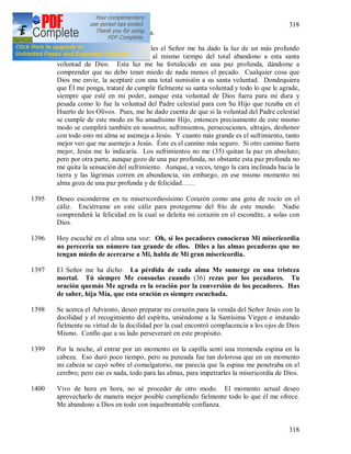 318
318
Retiro espiritual mensual de un día.
Durante estos ejercicios espirituales el Señor me ha dado la luz de un más profundo
conocimiento de su voluntad y al mismo tiempo del total abandono a esta santa
voluntad de Dios. Esta luz me ha fortalecido en una paz profunda, dándome a
comprender que no debo tener miedo de nada menos el pecado. Cualquier cosa que
Dios me envíe, la aceptaré con una total sumisión a su santa voluntad. Dondequiera
que Él me ponga, trataré de cumplir fielmente su santa voluntad y todo lo que le agrade,
siempre que esté en mi poder, aunque esta voluntad de Dios fuera para mi dura y
pesada como lo fue la voluntad del Padre celestial para con Su Hijo que rezaba en el
Huerto de los Olivos. Pues, me he dado cuenta de que si la voluntad del Padre celestial
se cumple de este modo en Su amadísimo Hijo, entonces precisamente de este mismo
modo se cumplirá también en nosotros; sufrimientos, persecuciones, ultrajes, deshonor
con todo esto mi alma se asemeja a Jesús. Y cuanto más grande es el sufrimiento, tanto
mejor veo que me asemejo a Jesús. Éste es el camino más seguro. Si otro camino fuera
mejor, Jesús me lo indicaría. Los sufrimientos no me (35) quitan la paz en absoluto;
pero por otra parte, aunque gozo de una paz profunda, no obstante esta paz profunda no
me quita la sensación del sufrimiento. Aunque, a veces, tengo la cara inclinada hacia la
tierra y las lágrimas corren en abundancia, sin embargo, en ese mismo momento mi
alma goza de una paz profunda y de felicidad……
1395 Deseo esconderme en tu misericordiosísimo Corazón como una gota de rocío en el
cáliz. Enciérrame en este cáliz para protegerme del frío de este mundo. Nadie
comprenderá la felicidad en la cual se deleita mi corazón en el escondite, a solas con
Dios.
1396 Hoy escuché en el alma una voz: Oh, si los pecadores conocieran Mi misericordia
no perecería un número tan grande de ellos. Diles a las almas pecadoras que no
tengan miedo de acercarse a Mi, habla de Mi gran misericordia.
1397 El Señor me ha dicho: La pérdida de cada alma Me sumerge en una tristeza
mortal. Tú siempre Me consuelas cuando (36) rezas por los pecadores. Tu
oración quemás Me agrada es la oración por la conversión de los pecadores. Has
de saber, hija Mía, que esta oración es siempre escuchada.
1398 Se acerca el Adviento, deseo preparar mi corazón para la venida del Señor Jesús con la
docilidad y el recogimiento del espíritu, uniéndome a la Santísima Virgen e imitando
fielmente su virtud de la docilidad por la cual encontró complacencia a los ojos de Dios
Mismo. Confío que a su lado perseveraré en este propósito.
1399 Por la noche, al entrar por un momento en la capilla sentí una tremenda espina en la
cabeza. Eso duró poco tiempo, pero su punzada fue tan dolorosa que en un momento
mi cabeza se cayó sobre el comulgatorio, me parecía que la espina me penetraba en el
cerebro; pero eso es nada, todo para las almas, para impetrarles la misericordia de Dios.
1400 Vivo de hora en hora, no sé proceder de otro modo. El momento actual deseo
aprovecharlo de manera mejor posible cumpliendo fielmente todo lo que él me ofrece.
Me abandono a Dios en todo con inquebrantable confianza.
 