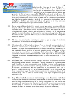 319
319
1401 (37) Ayer recibí una carta del Padre Sopocko. Supe que la causa de Dios si
progresa aunque lentamente. Me alegro de ello muchísimo y he redoblado mis
plegarias por toda esta obra. He conocido que en el momento actual, respecto a esta
obra, Dios exige de mi, oración y sacrificio; mi acción podría realmente destruir los
proyectos de Dios tal y como me escribió el Padre Sopocko en la carta de ayer. Oh
Jesús mío, concédeme la gracia de ser un instrumento ciego en tus manos. He conocido
de la carta cuánta luz Dios concede a este sacerdote; eso me afirma en la convicción de
que Dios llevará a cabo esta obra a través de él a pesar de las contrariedades que se
multiplican. Sé bien que cuanto más bella y más grande es la obra, tanto más
tremendas son las tempestades que se desencadenan contra ella.
1402 En sus inescrutables designios Dios permite a veces que quienes han emprendido los
mayores esfuerzos por alguna obra, generalmente no gozan de los frutos de esta obra
aquí en la tierra. Dios conserva todo su goce para la eternidad; pero, a pesar de todo, a
veces Dios da a conocer cuánto le son agradables los esfuerzos (38) de tales almas y
aquellos momentos fortalecen las almas para los nuevos combates y pruebas. Éstas son
las almas que más se parecen al Salvador el cual en su obra fundada en la tierra probó
solamente amargura.
1403 Oh Jesús mío, seas bendito por todo; me alegro de que se cumpla Tu santísima
voluntad, eso me basta absolutamente para ser feliz.
1404 Oh Jesús oculto, en Ti [esta] toda mi fuerza. Ya en los años más tempranos Jesús en el
Santísimo Sacramento me ha atraído hacia Si. A los siete años, cuando estaba en las
vísperas y el Señor Jesús estaba expuesto en la custodia, entonces, por primera vez se
me comunicó el amor de Dios y llenó mi pequeño corazón y el Señor me hizo
comprender las cosas divinas; a partir de aquel día hasta hoy mi amor al Dios oculto ha
crecido hasta alcanzar la más estrecha intimidad. Todo el poder de mi alma procede del
Santísimo Sacramento. Todos los momentos libres los paso conversando con Él; Él es
mi Maestro.
1405 (39) 30 XI [1937]. Una noche, mientras subía por la escalera, de repente me invadió un
extraño tedio de todo lo divino. Entonces oí a Satanás que me decía: No pienses nada
de la obra, Dios no es tan misericordioso como tú dices. No reces por los pecadores,
porque ellos serán condenados a pesar de todo y por esta obra de misericordia tú misma
te expones a ser condenada. De esta misericordia de Dios no hables nunca con el
confesor y especialmente con los Padres Sopocko y Andrasz. En ese momento la voz
tomó el aspecto del Ángel Custodio. Entonces contesté: Sé quien eres, el padre de la
mentira [364]. Hice la señal de la santa cruz y aquel ángel desapareció con gran
estrépito y rabia.
1406 Hoy, el Señor me ha dado a conocer interiormente que no me abandonará. Me ha dado
a conocer su Majestad y su santidad y al mismo tiempo su amor y su misericordia hacia
mi y un más profundo conocimiento de mi miseria; sin embargo esta gran miseria mía
no me priva de la confianza, sino al contrario, en la medida en que conozco mi miseria
fortalece (40) mi confianza en la Divina Misericordia. He comprendido que todo
depende del Señor, sé que nadie me tocará ni siquiera un pelo sin su voluntad.
 