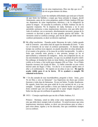 32
32
52 Cuando quise liberarme de estas inspiraciones, Dios me dijo que en el
día del juicio exigiría de mí un gran número de almas.
Una vez, cansadísima por las múltiples dificultades que tenía por el hecho
de que Jesús me hablaba y exigía que fuese pintada la imagen, decidí
firmemente, antes de los votos perpetuos, pedir al Padre Andrasz [50] que
me dispensara de estas inspiraciones interiores y de la obligación de
pintar la imagen. Al escuchar la confesión, el Padre Andrasz me dio la
siguiente respuesta: No la dispenso de nada, hermana y no le está
permitido sustraerse a estas inspiraciones interiores, sino que debe decir
todo al confesor, eso es necesario, absolutamente necesario, porque de lo
contrario se desviará a pesar de estas grandes gracias del Señor. De
momento usted se confiesa conmigo, pero ha de saber que debe tener un
confesor permanente, es decir un director espiritual.
53 Me afligí muchísimo. Pensaba poder liberarme de todo y había pasado
todo lo contrario: una orden clara de seguir las demandas de Jesús. Y otra
vez el tormento de no tener al confesor permanente. Si durante algún
tiempo me confieso [con alguno], no puedo descubrir mi alma delante de
él en cuanto a las gracias; es la causa de un dolor inexpresable. Le pido a
Jesús que conceda estas gracias a otra persona, porque yo no sé
aprovecharlas y solamente las malgasto. Jesús, ten compasión de mi, no
me encomiendes cosas tan grandes, ves que soy un puñado de polvo inútil.
Sin embargo, la bondad de Jesús no tiene límites, me prometió una ayuda
visible en la tierra y [la] recibí poco después (20) en Vilna. En el Padre
Sopocko reconocí esa ayuda de Dios. Le había conocido en una visión
interior antes de llegar a Vilna. Un día lo vi en nuestra capilla entre el
altar y el confesionario. De repente en mi alma oí una voz: He aquí la
ayuda visible para ti en la tierra. Él te ayudará a cumplir Mi
voluntad en la tierra.
54 + Un día cansada de esas incertidumbres, pregunté a Jesús: Jesús, ¿eres
Tú mi Dios o eres un fantasma? Las Superioras me dicen que existen
ilusiones y toda clase de fantasmas. Si eres mi Señor, Te pido, bendíceme.
De repente, Jesús hizo una gran señal de la cruz encima de mí, y yo me
santigüé. Cuando pedí perdón a Jesús por haberle hecho esa pregunta,
Jesús contestó que con esta pregunta no le causé ningún disgusto y el
Señor me dijo que mi confianza la agradaba mucho.
55 1933.+ Consejos espirituales que me dio el Padre Andrasz, S.J.
Primero: Hermana, usted no debe evitar estas inspiraciones interiores,
sino que debe decir siempre todo al confesor. Si usted reconoce que estas
inspiraciones interiores atañen, es decir son provechosas para su alma o
para otras almas, sígalas y no las descuide, sino que consúltelas siempre
con su confesor.
 