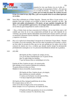 320
320
1407 Hoy, mientras recibía la Santa Comunión he visto una Hostia viva en el cáliz, la
cual el sacerdote me la dio. Al volver a mi lugar, he preguntado al Señor: ¿Por qué una
[sola] viva? Si estás igualmente vivo en todas las Hostias. El Señor me contestó: Es
así, soy el Mismo en todas las Hostias, pero no todas las almas Me reciben con una
fe tan viva como la tuya, hija Mía, y por eso no puedo obrar en sus almas igual que
en tu alma.
1408 Santa Misa celebrada por el Padre Sopocko. Durante esta Misa a la que asistía, vi al
pequeño Jesús que tocando con un dedito la frente de aquel sacerdote, me dijo: Su
mente está unida estrechamente a Mi mente; así que, quédate tranquila por Mi
obra, (41) no le permitiré equivocarse y tú no hagas nada sin su permiso. Llenando
así mi alma de gran tranquilidad en cuanto a toda esta obra.
1409 + Hoy, el Señor Jesús me hace consciente de Si Mismo y de su más tierno amor y del
cuidado que tiene de mí en una comprensión profunda de que todo depende de su
voluntad y que permite algunas dificultades únicamente para nuestros meritos, para que
se manifieste claramente nuestra fidelidad. Al mismo tiempo recibí la fuerza para sufrir
y negarme a mi misma.
1410 Hoy es la vigilia de la Inmaculada Concepción de la Santísima Virgen María. Durante
la comida, en un solo momento, Dios me hizo saber la grandeza de mi destino, es decir,
me hizo saber la cercanía de Dios que no me será quitada por los siglos; [me lo hizo
conocer] de manera tan viva y evidente que durante mucho tiempo he permanecido
profundamente sumergida en su viva presencia humillándome delante de su grandeza.
+
1411 (42) JMJ
Oh Espíritu de Dios, Espíritu de verdad y de luz,
Vive en mi alma constantemente con Tu gracia divina.
Que Tu soplo disipe las tinieblas,
Y que las buenas obras se multipliquen en tu luz.
Espíritu de Dios, Espíritu de amor y de misericordia,
Que infundes en mi corazón el bálsamo de confianza,
Tu gracia afirma mi alma en el bien,
Dándole la fuerza irresistible, la perseverancia.
Oh Espíritu de Dios, Espíritu de paz y de alegría,
Que confortas mi corazón sediento
Y viertes en él la fuente viva del amor de Dios,
Y lo haces impávido para la batalla.
Oh Espíritu de Dios, huésped amabilísimo de mi alma,
Por mi parte deseo ser fiel a Ti.
Tanto en los días de alegría como en los tormentos,
Deseo siempre vivir en Tu presencia, oh Espíritu de Dios.
O Espíritu de Dios que penetras mi ser en su totalidad,
Y me das a conocer Tu vida divina, trina,
 