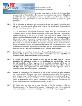 321
321
Y me confías los secretos de Tu esencia divina,
Y unida a Ti de este modo, viviré por la eternidad.
1412 (43) + Con gran celo me he preparado para celebrar la fiesta de la Inmaculada
concepción de la Madre de Dios. He prestado más atención al recogimiento del espíritu
y meditando sobre este privilegio exclusivo de Ella; así que todo mi corazón se
sumergía en Ella, agradeciendo a Dios por haber concedido a María este gran
privilegio.
1413 Me he preparado no solamente con la novena común que hace toda la Comunidad, sino
que me he propuesto además saludarla mil veces al día, rezando cada día en su honor
mil Avemarías durante nueve días.
+ Ya es la tercera vez que hago esta novena a la Virgen María que consiste en rezar mil
Avemarías diarias, es decir nueve mil saludos forman toda la novena. No obstante,
aunque la he hecho ya tres veces en mi vida, y dos veces fueron cuando cumplía mis
deberes, no he perjudicado en nada mis tareas cumpliéndolas con máxima exactitud, y
además [la he hecho] fuera de los ejercicios de piedad, o sea ni durante la Santa Misa,
ni durante la bendición, he rezado estas Avemarías. Una vez hice esta novena cuando
(44) estaba en el hospital. Más hace el que quiere que el que puede. Fuera del recreo,
rezaba y trabajaba; en esos días no he pronunciado ni una sola palabra que no fuera
absolutamente necesaria, pero tengo que reconocer que esto requiere mucha atención y
esfuerzo, más para honrar a la Inmaculada no hay nada que sea demasiado.
1414 Solemnidad a la Inmaculada Concepción. Antes de la Santa Comunión he visto a la
Santísima Madre de una belleza inconcebible. Sonriéndome me dijo: Hija Mía, por
mandato de Dios, he de ser tu madre de modo exclusivo
1415 y especial, pero deseo que también tu seas Mi hija de modo especial. Deseo,
amadísima hija Mía, que te ejercites en tres virtudes que son mis preferidas y que son
las más agradables [a] Dios: la primera es la humildad, humildad y todavía una vez
más humildad. La segunda virtud es la pureza; la tercera es el amor a Dios. Siendo
Mi hija tienes que resplandecer de estas virtudes de modo especial. Tras la
conversación me abrazó a su corazón y desapareció.
1416 Cuando he vuelto en (45) mi, mi corazón ha sido atraído extrañamente a las virtudes y
me ejercito en ellas fielmente, están como esculpidas en mi corazón. Ese ha sido un
gran día para mi, ese día he estado como en una contemplación continua en la que el
solo recordar esta gracia me introducía en una contemplación nueva y durante el día
entero he permanecido dando gracias sin terminar nunca porque el recuerdo de esta
gracia empujaba mi alma a sumergirse nuevamente en Dios….
1417 Oh Señor mío, mi alma es la más miserable y Tu Te humillas a ella tan
bondadosamente. Veo claramente Tu grandeza y mi pequeñez y por eso me alegro de
que seas tan poderoso e inmenso y me alegro enormemente de ser yo tan pequeña.
 