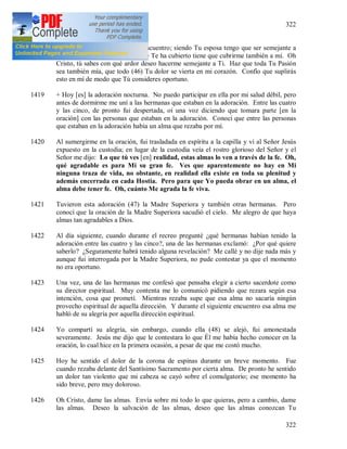 322
322
1418 Oh Cristo doliente, salgo a Tu encuentro; siendo Tu esposa tengo que ser semejante a
Ti. El manto de la ignominia que Te ha cubierto tiene que cubrirme también a mí. Oh
Cristo, tú sabes con qué ardor deseo hacerme semejante a Ti. Haz que toda Tu Pasión
sea también mía, que todo (46) Tu dolor se vierta en mi corazón. Confío que suplirás
esto en mí de modo que Tú consideres oportuno.
1419 + Hoy [es] la adoración nocturna. No puedo participar en ella por mi salud débil, pero
antes de dormirme me uní a las hermanas que estaban en la adoración. Entre las cuatro
y las cinco, de pronto fui despertada, oí una voz diciendo que tomara parte [en la
oración] con las personas que estaban en la adoración. Conocí que entre las personas
que estaban en la adoración había un alma que rezaba por mí.
1420 Al sumergirme en la oración, fui trasladada en espíritu a la capilla y vi al Señor Jesús
expuesto en la custodia; en lugar de la custodia veía el rostro glorioso del Señor y el
Señor me dijo: Lo que tú ves [en] realidad, estas almas lo ven a través de la fe. Oh,
qué agradable es para Mi su gran fe. Ves que aparentemente no hay en Mi
ninguna traza de vida, no obstante, en realidad ella existe en toda su plenitud y
además encerrada en cada Hostia. Pero para que Yo pueda obrar en un alma, el
alma debe tener fe. Oh, cuánto Me agrada la fe viva.
1421 Tuvieron esta adoración (47) la Madre Superiora y también otras hermanas. Pero
conocí que la oración de la Madre Superiora sacudió el cielo. Me alegro de que haya
almas tan agradables a Dios.
1422 Al día siguiente, cuando durante el recreo pregunté ¿qué hermanas habían tenido la
adoración entre las cuatro y las cinco?, una de las hermanas exclamó: ¿Por qué quiere
saberlo? ¿Seguramente habrá tenido alguna revelación? Me callé y no dije nada más y
aunque fui interrogada por la Madre Superiora, no pude contestar ya que el momento
no era oportuno.
1423 Una vez, una de las hermanas me confesó que pensaba elegir a cierto sacerdote como
su director espiritual. Muy contenta me lo comunicó pidiendo que rezara según esa
intención, cosa que prometí. Mientras rezaba supe que esa alma no sacaría ningún
provecho espiritual de aquella dirección. Y durante el siguiente encuentro esa alma me
habló de su alegría por aquella dirección espiritual.
1424 Yo compartí su alegría, sin embargo, cuando ella (48) se alejó, fui amonestada
severamente. Jesús me dijo que le contestara lo que Él me había hecho conocer en la
oración, lo cual hice en la primera ocasión, a pesar de que me costó mucho.
1425 Hoy he sentido el dolor de la corona de espinas durante un breve momento. Fue
cuando rezaba delante del Santísimo Sacramento por cierta alma. De pronto he sentido
un dolor tan violento que mi cabeza se cayó sobre el comulgatorio; ese momento ha
sido breve, pero muy doloroso.
1426 Oh Cristo, dame las almas. Envía sobre mi todo lo que quieras, pero a cambio, dame
las almas. Deseo la salvación de las almas, deseo que las almas conozcan Tu
 
