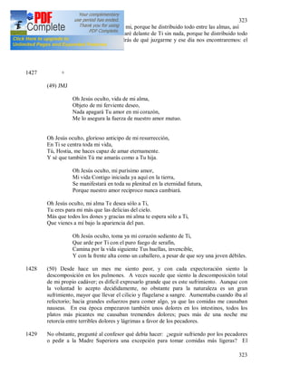 323
323
misericordia. No tengo nada para mi, porque he distribuido todo entre las almas, así
que en el día de juicio me presentaré delante de Ti sin nada, porque he distribuido todo
entre las almas y por eso no tendrás de qué juzgarme y ese día nos encontraremos: el
amor con la misericordia……
1427 +
(49) JMJ
Oh Jesús oculto, vida de mi alma,
Objeto de mi ferviente deseo,
Nada apagará Tu amor en mi corazón,
Me lo asegura la fuerza de nuestro amor mutuo.
Oh Jesús oculto, glorioso anticipo de mi resurrección,
En Ti se centra toda mi vida,
Tú, Hostia, me haces capaz de amar eternamente.
Y sé que también Tú me amarás como a Tu hija.
Oh Jesús oculto, mi purísimo amor,
Mi vida Contigo iniciada ya aquí en la tierra,
Se manifestará en toda su plenitud en la eternidad futura,
Porque nuestro amor reciproco nunca cambiará.
Oh Jesús oculto, mi alma Te desea sólo a Ti,
Tu eres para mi más que las delicias del cielo.
Más que todos los dones y gracias mi alma te espera sólo a Ti,
Que vienes a mí bajo la apariencia del pan.
Oh Jesús oculto, toma ya mi corazón sediento de Ti,
Que arde por Ti con el puro fuego de serafín,
Camina por la vida siguiente Tus huellas, invencible,
Y con la frente alta como un caballero, a pesar de que soy una joven débiles.
1428 (50) Desde hace un mes me siento peor, y con cada expectoración siento la
descomposición en los pulmones. A veces sucede que siento la descomposición total
de mi propio cadáver; es difícil expresarlo grande que es este sufrimiento. Aunque con
la voluntad lo acepto decididamente, no obstante para la naturaleza es un gran
sufrimiento, mayor que llevar el cilicio y flagelarse a sangre. Aumentaba cuando iba al
refectorio; hacia grandes esfuerzos para comer algo, ya que las comidas me causaban
nauseas. En esa época empezaron también unos dolores en los intestinos, todos los
platos más picantes me causaban tremendos dolores; pues más de una noche me
retorcía entre terribles dolores y lágrimas a favor de los pecadores.
1429 No obstante, pregunté al confesor qué debía hacer: ¿seguir sufriendo por los pecadores
o pedir a la Madre Superiora una excepción para tomar comidas más ligeras? El
 
