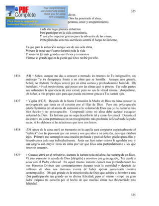 325
325
Sentir continuamente su propio cadáver,
Pero no es tan temible si la luz de Dios ha penetrado el alma,
Porque se despiertan en ella fe, esperanza, amor y arrepentimiento.
Cada día hago grandes esfuerzos
Para participar en la vida comunitaria,
Y con ello impetrar gracias para la salvación de las almas,
Protegiéndolas con mis sacrificios contra el fuego del infierno.
Es que para la salvación aunque sea de una sola alma,
Merece la pena sacrificarse durante toda la vida
Y soportar los más grandes sacrificios y tormentos
Viendo lo grande que es la gloria que Dios recibe por ello.
1436 (54) + Señor, aunque me das a conocer a menudo los truenos de Tu indignación, sin
embargo Tu ira desaparece frente a un alma que se humilla. Aunque eres grande,
Señor, no obstante Te dejas vencer por un alma sumisa y profundamente humilde. Oh
humildad, virtud preciosísima, qué pocas son las almas que te poseen. En todas partes
veo solamente la apariencia de esta virtud, pero no veo la virtud misma. Aniquílame,
oh Señor, a mis propios ojos para que pueda encontrar gracia a Tus santos ojos.
1437 + Vigilia (1937). Después de la Santa Comunión la Madre de Dios me hizo conocer la
preocupación que tenía en el corazón por el Hijo de Dios. Pero esa preocupación
estaba llenísima de tal aroma de sumisión a la voluntad de Dios que yo la llamaría más
bien deleite y no preocupación. Comprendí cómo mi alma debe aceptar cualquier
voluntad de Dios. Es lastima que no sepa describirlo tal y como lo conocí. Durante el
día entero mi alma permaneció en un recogimiento más profundo del cual nada la pudo
sacar, ni los deberes ni las relaciones que tuve con laicos.
1438 (55) Antes de la cena entré un momento en la capilla para compartir espiritualmente el
“oplatek” con las personas que me aman y son queridas a mi corazón, pero que estaban
lejos. Primero me sumergí en una oración profunda y pedí al Señor gracias para ellas y
después para cada una individualmente. Jesús me hizo saber cuánto le agradaba eso, y
una alegría aun mayor llenó mi alma por ver que Dios ama particularmente a los que
nosotros amamos.
1439 + Cuando entré en el refectorio, durante la lectura toda mi alma fue sumergida en Dios.
Vi interiormente la mirada de Dios [dirigida] a nosotros con gran agrado. Me quedé a
solas con el Padre celestial. En aquel mismo instante conocí más profundamente las
tres Personas Divinas que contemplaremos durante toda la eternidad y después de
millones de años nos daremos cuenta de haber apenas comenzado nuestra
contemplación. Oh qué grande es la misericordia de Dios que admite al hombre a una
(56) participación tan grande en su divina felicidad, pero al mismo tiempo un gran
dolor traspasa mi corazón por el hecho de que muchas almas han despreciado esta
felicidad.
 