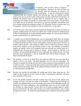 326
326
1440 Cuando comenzamos a compartir el “oplatek”, reinó un amor sincero y reciproco.
La Madre Superiora me felicitó con estas palabras: Hermana, las obras de Dios van
despacio, pues no tenga prisa. En general, todas las hermanas me desearon con
sinceridad las cosas que yo anhelaba grandemente. Vi que las felicitaciones surgían
verdaderamente del corazón, excepto una hermana que bajo sus palabras escondió
malicia, pero eso no me hizo sufrir mucho porque mi alma estaba llenísima de Dios; sin
embargo me iluminó sobre el porqué Dios se comunica tan poco a aquella alma y
conocí que ella siempre se buscaba a si misma hasta en las cosas santas. Oh qué bueno
es el Señor que no me permite extraviarme y sé que me custodiará celosamente, pero
sólo mientras permanezca pequeña, porque a Él, Soberano Excelso, le gusta tratar con
los pequeños, mientras a los grandes los observa desde lejos y se les opone.
1441 (57) Si bien quise velar un poco antes de la Misa de Medianoche, no pude, me dormí en
seguida, también porque me sentía muy débil; pero cuando tocaron las campanas para
la Misa de Medianoche me levanté inmediatamente aunque me vestí con gran esfuerzo,
ya que a cada momento me sentía desmayar.
1442 + Cuando vine a la Misa de Medianoche, una vez empezada la Santa Misa, me sumergí
toda en un profundo recogimiento en el cual vi el portal de Belén lleno de gran claridad.
La Virgen Santísima envolvía a Jesús en los pañales, absorta en gran amor; San José, en
cambio, todavía dormía. Sólo cuando la Virgen colocó a Jesús en el pesebre, entonces
la luz divina despertó a José que también se puso a orar. Sin embargo, un momento
después me quedé a solas con el pequeño Jesús que extendió sus manitas hacia mí y
comprendí que fue para que lo tomara en brazos. Jesús estrechó su cabecita a mi
corazón y con una mirada profunda me hizo comprender que estaba bien así. En aquel
momento Jesús desapareció y sonó la campanilla para (58) la Santa Comunión. Mi
alma se desmayaba de alegría.
1443 Sin embargo, al final de la Santa Misa me sentía tan débil que tuve que salir de la
capilla y volver a mi celda. No pude participar con el té con la Comunidad. No
obstante mi alegría fue grande durante toda la fiesta, porque mi alma permanecía unida
al Señor sin cesar. Conocí que cada alma quisiera gozar de las alegrías divinas, pero no
quiere renunciar de ningún modo de las alegrías humanas mientras que estas dos cosas
son absolutamente incompatibles.
1444 Durante este periodo de festividades he sentido que ciertas almas rezan por mí. Me
alegro de que ya aquí en la tierra exista tal unión y conocimiento espiritual. Oh Jesús
mío, sea gloria a Ti por todo.
1445 En los más grandes tormentos del alma siempre estoy sola: pero no sola, porque estoy
Contigo, oh Jesús, más aquí me refiero a los hombres. Ninguna persona entiende mi
corazón, sin embargo ahora eso no me extraña, pero antes si me sorprendía cuando mis
intenciones (59) eran condenadas y mal interpretadas, ahora eso no me extraña nada.
Los hombres no saben percibir el alma, ellos ven el cuerpo y juzgan según el cuerpo;
pero los pensamientos de Dios están tan lejos de nuestros pensamientos como el cielo
está lejos de la tierra. Yo misma he experimentado que es bastante frecuente que [366]
[….]
 
