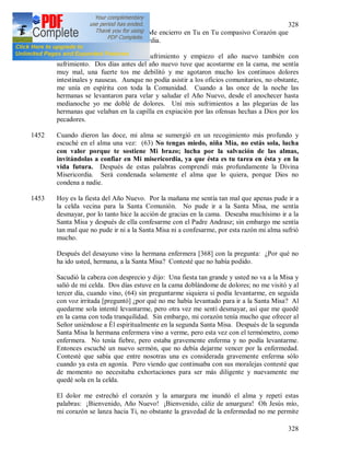 328
328
según Tu divina complacencia. Me encierro en Tu en Tu compasivo Corazón que
es un mar de insondable misericordia.
1451 + Termino el año viejo con sufrimiento y empiezo el año nuevo también con
sufrimiento. Dos días antes del año nuevo tuve que acostarme en la cama, me sentía
muy mal, una fuerte tos me debilitó y me agotaron mucho los continuos dolores
intestinales y nauseas. Aunque no podía asistir a los oficios comunitarios, no obstante,
me unía en espíritu con toda la Comunidad. Cuando a las once de la noche las
hermanas se levantaron para velar y saludar el Año Nuevo, desde el anochecer hasta
medianoche yo me doblé de dolores. Uní mis sufrimientos a las plegarias de las
hermanas que velaban en la capilla en expiación por las ofensas hechas a Dios por los
pecadores.
1452 Cuando dieron las doce, mi alma se sumergió en un recogimiento más profundo y
escuché en el alma una vez: (63) No tengas miedo, niña Mía, no estás sola, lucha
con valor porque te sostiene Mi brazo; lucha por la salvación de las almas,
invitándolas a confiar en Mi misericordia, ya que ésta es tu tarea en ésta y en la
vida futura. Después de estas palabras comprendí más profundamente la Divina
Misericordia. Será condenada solamente el alma que lo quiera, porque Dios no
condena a nadie.
1453 Hoy es la fiesta del Año Nuevo. Por la mañana me sentía tan mal que apenas pude ir a
la celda vecina para la Santa Comunión. No pude ir a la Santa Misa, me sentía
desmayar, por lo tanto hice la acción de gracias en la cama. Deseaba muchísimo ir a la
Santa Misa y después de ella confesarme con el Padre Andrasz; sin embargo me sentía
tan mal que no pude ir ni a la Santa Misa ni a confesarme, por esta razón mi alma sufrió
mucho.
Después del desayuno vino la hermana enfermera [368] con la pregunta: ¿Por qué no
ha ido usted, hermana, a la Santa Misa? Contesté que no había podido.
Sacudió la cabeza con desprecio y dijo: Una fiesta tan grande y usted no va a la Misa y
salió de mi celda. Dos días estuve en la cama doblándome de dolores; no me visitó y al
tercer día, cuando vino, (64) sin preguntarme siquiera si podía levantarme, en seguida
con voz irritada [preguntó] ¿por qué no me había levantado para ir a la Santa Misa? Al
quedarme sola intenté levantarme, pero otra vez me sentí desmayar, así que me quedé
en la cama con toda tranquilidad. Sin embargo, mi corazón tenía mucho que ofrecer al
Señor uniéndose a Él espiritualmente en la segunda Santa Misa. Después de la segunda
Santa Misa la hermana enfermera vino a verme, pero esta vez con el termómetro, como
enfermera. No tenía fiebre, pero estaba gravemente enferma y no podía levantarme.
Entonces escuché un nuevo sermón, que no debía dejarme vencer por la enfermedad.
Contesté que sabía que entre nosotras una es considerada gravemente enferma sólo
cuando ya esta en agonía. Pero viendo que continuaba con sus moralejas contesté que
de momento no necesitaba exhortaciones para ser más diligente y nuevamente me
quedé sola en la celda.
El dolor me estrechó el corazón y la amargura me inundó el alma y repetí estas
palabras: ¡Bienvenido, Año Nuevo! ¡Bienvenido, cáliz de amargura! Oh Jesús mío,
mi corazón se lanza hacia Ti, no obstante la gravedad de la enfermedad no me permite
 