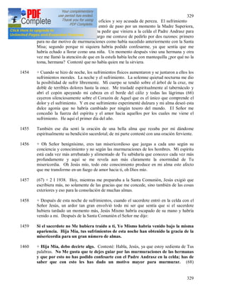 329
329
(65) participar físicamente en los oficios y soy acusada de pereza. El sufrimiento
aumentó. Después del almuerzo entró de paso por un momento la Madre Superiora,
pero se retiró en seguida. Pensaba pedir que viniera a la celda el Padre Andrasz para
que pudiera confesarme; sin embargo me contuve de pedirlo por dos razones: primero
para no dar motivo de murmuraciones como había sucedido anteriormente con la Santa
Misa; segundo porque ni siquiera habría podido confesarme, ya que sentía que me
habría echado a llorar como una niña. Un momento después vino una hermana y otra
vez me llamó la atención de que en la estufa había leche con mantequilla ¿por qué no la
toma, hermana? Contesté que no había quien me la sirviera.
1454 + Cuando se hizo de noche, los sufrimientos físicos aumentaron y se juntaron a ellos los
sufrimientos morales. La noche y el sufrimiento. La solemne quietud nocturna me dio
la posibilidad de sufrir libremente. Mi cuerpo se tendió sobre el árbol de la cruz, me
doblé de terribles dolores hasta la once. Me trasladé espiritualmente al tabernáculo y
abrí el copón apoyando mi cabeza en el borde del cáliz y todas las lágrimas (66)
cayeron silenciosamente sobre el Corazón de Aquel que es el único que comprende el
dolor y el sufrimiento. Y en ese sufrimiento experimenté dulzura y mi alma deseó esta
dulce agonía que no habría cambiado por ningún tesoro del mundo. El Señor me
concedió la fuerza del espíritu y el amor hacia aquellos por los cuales me viene el
sufrimiento. He aquí el primer día del año.
1455 También ese día sentí la oración de una bella alma que rezaba por mí dándome
espiritualmente su bendición sacerdotal; de mi parte contesté con una oración ferviente.
1456 + Oh Señor benignísimo, eres tan misericordioso que juzgas a cada uno según su
conciencia y conocimiento y no según las murmuraciones de los hombres. Mi espíritu
está cada vez más arrebatado y alimentado de Tu sabiduría que conozco cada vez más
profundamente y aquí se me revela aun más claramente la enormidad de Tu
misericordia. Oh Jesús mío, todo este conocimiento produce en mi alma este afecto
que me transformo en un fuego de amor hacia ti, oh Dios mío.
1457 (67) + 2 I 1938. Hoy, mientras me preparaba a la Santa Comunión, Jesús exigió que
escribiera más, no solamente de las gracias que me concede, sino también de las cosas
exteriores y eso para la consolación de muchas almas.
1458 + Después de esta noche de sufrimientos, cuando el sacerdote entró en la celda con el
Señor Jesús, un ardor tan gran envolvió todo mi ser que sentía que si el sacerdote
hubiera tardado un momento más, Jesús Mismo habría escapado de su mano y habría
venido a mi. Después de la Santa Comunión el Señor me dijo:
1459 Si el sacerdote no Me hubiera traído a ti, Yo Mismo habría venido bajo la misma
apariencia. Hija Mía, tus sufrimientos de esta noche han obtenido la gracia de la
misericordia para un gran número de almas.
1460 + Hija Mía, debo decirte algo. Contesté: Habla, Jesús, ya que estoy sedienta de Tus
palabras. No Me gusta que te dejes guiar por las murmuraciones de las hermanas
y que por esto no has podido confesarte con el Padre Andrasz en la celda; has de
saber que con esto les has dado un motivo mayor para murmurar. (68)
 