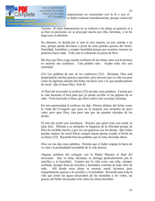 33
33
Segundo: Si estas inspiraciones no concuerdan con la fe y con el
espíritu de la Iglesia, se deben rechazar inmediatamente, porque vienen del
espíritu maligno.
Tercero: Si estas inspiraciones no se refieren a las almas en general, ni a
su bien en particular, no se preocupe mucho por ellas, hermana, y no les
haga caso en absoluto.
No obstante, no decida por sí sola en esta materia, en este sentido o en
otro, porque puede desviarse a pesar de estas grandes gracias del Señor.
Humildad, humildad y siempre humildad porque por nosotros mismos no
podemos hacer nada. Todo esto es solamente la gracia de Dios.
Me dice que Dios exige mucha confianza de las almas, pues sea la primera
en mostrar esa confianza. Una palabra más: Acepte todo esto con
serenidad.
(21) Las palabras de uno de los confesores [51]: Hermana, Dios está
preparándole muchas gracias especiales, pero procure que su vida sea pura
como las lágrimas delante del Señor sin hacer caso a lo que puedan pensar
de usted. Que le baste Dios. Solo Él.
Al final del noviciado el confesor [52] me dijo estas palabras: Camine por
la vida haciendo el bien para que yo pueda escribir en las páginas de su
vida: Vivió haciendo el bien; que Dios realice esto en usted, hermana.
En otra oportunidad el confesor me dijo: Pórtese delante del Señor como
la viuda del Evangelio que puso en la alcancía una monedita de poco
valor; pero para Dios, ésta pesó más que las grandes ofrendas de los
demás.
El otro día recibí esta enseñanza: Procure que quien trate con usted, se
aleje feliz. Difunda a su alrededor la fragancia de la felicidad porque de
Dios ha recibido mucho y por eso sea generosa con los demás. Que todos
puedan alejarse de usted felices aunque hayan apenas rozado el borde de
su túnica [53]. Recuerde bien las palabras que le estoy diciendo ahora.
Otra vez me dijo estas palabras: Permita que el Señor empuje la barca de
su vida a la profundidad insondable de la vida interior.
Algunas palabras del coloquio con la Madre Maestra al final del
noviciado: Que su alma, hermana, se distinga particularmente por la
sencillez y la humildad. Camine por la vida como una niña, siempre
confiada, siempre llena de sencillez y humildad, contenta de todo, feliz de
todo. Allí donde otras almas se asusten, usted, hermana, pase
tranquilamente gracias a la sencillez y la humildad. Recuerde para toda la
vida que como las aguas descienden de las montañas a los valles, las
gracias del Señor descienden sólo sobre las almas humildes.
 