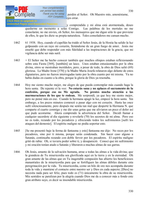 330
330
Humillándome grandemente pedí perdón al Señor. Oh Maestro mío, amonéstame,
no me dejes pasar nada y no me dejes errar.
1461 + Oh Jesús mío, cuando no soy comprendida y mi alma está atormentada, deseo
quedarme un momento a solas Contigo. Las palabras de los mortales no me
consolarán; no me envíes, oh Señor, los mensajeros que me digan sólo lo que proviene
de ellos, lo que les dicte su propia naturaleza. Tales consoladores me cansan mucho.
1462 61 1938. Hoy, cuando el capellán ha traído al Señor Jesús, de la Hostia ha salido la luz
golpeando con un rayo mi corazón, llenándome de un gran fuego de amor. Jesús me
enseñó que debo responder con más fidelidad a las inspiraciones de la gracia, que mi
vigilancia debe ser más sutil.
1463 + El Señor me ha hecho conocer también que muchos obispos estaban reflexionando
sobre esta Fiesta [369], [también] un laico. Unos estaban entusiasmados por la obra
divina, otros se mostraban incrédulos, pero, a pesar de todo, la obra de Dios salió (69)
gloriosa. La Madre Irene [370] y la Madre María Josefa relataron algo delante de estos
dignatarios, pero no fueron interrogadas tanto por la obra cuanto por mi misma. Ya no
había dudas en cuanto a la obra, porque la gloria de Dios ya resonaba.
1464 Hoy me siento mucho mejor, me alegro de que pueda contemplar más cuando haga la
hora santa. De repente oí la voz: No estarás sana y no aplaces el sacramento de la
confesión, porque eso no Me agrada. No prestes mucha atención a las
murmuraciones de los que te rodean. Me sorprendí, ya que hoy me siento mejor,
pero no pensé más en eso. Cuando la hermana apagó la luz, empecé la hora santa. Sin
embargo, a los pocos minutos comenzó a pasar algo con mi corazón. Hasta las once
sufrí silenciosamente, pero después me sentía tan mal que desperté la Hermana N. que
comparte el cuarto conmigo y me dio unas gotas que me aliviaron un poco el dolor así
que pude acostarme. Ahora comprendo la advertencia del Señor. Decidí llamar a
cualquier sacerdote al día siguiente y revelarle (70) los secretos de mi alma. Pero eso
no es todo, rezando por los pecadores y ofreciendo todos los sufrimientos [sufrí los
ataques del demonio]. El espíritu maligno no podía soportar esto.
1465 [Se me presentó bajo la forma de fantasma y este] fantasma me dijo: No reces por los
pecadores, sino por ti misma, porque serás condenada. Sin hacer caso alguno a
Satanás, continuaba rezando con doble fervor por los pecadores. El espíritu maligno
gritó de rabia: Oh, si tuviera poder sobre ti, y desapareció. Conocí que mi sufrimiento
y mi oración tenían atado a Satanás y liberaron a muchas almas de sus garras.
1466 Oh Jesús, amante de la salvación humana, atrae a todas las almas a la vida divina; que
la grandeza de Tu misericordia sea glorificada aquí en la tierra y en la eternidad. Oh
gran amante de las almas que en Tu inagotable compasión has abierto los beneficiosos
manantiales de la misericordia para que se fortifiquen las almas débiles durante esta
peregrinación por la vida. Tu misericordia, como un hilo de oro nos acompaña durante
toda la vida y mantiene el contacto entre nuestro ser y Dios en cada aspecto; [Dios] no
necesita nada para ser feliz, pues todo es (71) únicamente la obra de su misericordia.
Mis sentidos se paralizan por la alegría cuando Dios me da a conocer más a fondo este
gran atributo suyo, es decir su insondable misericordia.
 