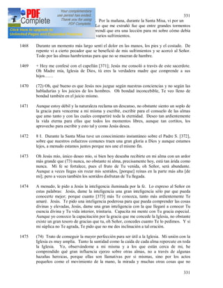 331
331
1467 7 I 1938. Primer viernes del mes. Por la mañana, durante la Santa Misa, vi por un
momento al Salvador doliente. Lo que me extrañó fue que entre grandes tormentos
Jesús estaba tan tranquilo. Comprendí que era una lección para mi sobre cómo debía
comportarme exteriormente entre varios sufrimientos.
1468 Durante un momento más largo sentí el dolor en las manos, los pies y el costado. De
repente vi a cierto pecador que se benefició de mis sufrimientos y se acercó al Señor.
Todo por las almas hambrientas para que no se mueran de hambre.
1469 + Hoy me confesé con el capellán [371]; Jesús me consoló a través de este sacerdote.
Oh Madre mía, Iglesia de Dios, tú eres la verdadera madre que comprende a sus
hijos……
1470 (72) Oh, qué bueno es que Jesús nos juzgue según nuestras conciencias y no según las
habladurías y los juicios de los hombres. Oh bondad inconcebible, Te veo lleno de
bondad también en el juicio mismo.
1471 Aunque estoy débil y la naturaleza reclama un descanso, no obstante siento un soplo de
la gracia para vencerme a mi misma y escribir, escribir para el consuelo de las almas
que amo tanto y con las cuales compartiré toda la eternidad. Deseo tan ardientemente
la vida eterna para ellas que todos los momentos libres, aunque tan cortitos, los
aprovecho para escribir y esto tal y como Jesús desea.
1472 8 I. Durante la Santa Misa tuve un conocimiento instantáneo sobre el Padre S. [372],
sobre que nuestros esfuerzos comunes traen una gran gloria a Dios y aunque estamos
lejos, a menudo estamos juntos porque nos une el mismo fin.
1473 Oh Jesús mío, único deseo mío, si bien hoy deseaba recibirte en mi alma con un ardor
más grande que (73) nunca, no obstante ni alma, precisamente hoy, está tan árida como
nunca. Mi fe se fortalece, pues el fruto de Tu venida, oh Señor, será abundante.
Aunque a veces llegas sin rozar mis sentidos, [porque] reinas en la parte más alta [de
mi]; pero a veces también los sentidos disfrutan de Tu llegada.
1474 A menudo, le pido a Jesús la inteligencia iluminada por la fe. Lo expreso al Señor en
estas palabras: Jesús, dame la inteligencia una gran inteligencia sólo par que pueda
conocerte mejor; porque cuanto [373] más Te conozca, tanto más ardientemente Te
amaré. Jesús. Te pido una inteligencia poderosa para que pueda comprender las cosas
divinas y elevadas, Jesús, dame una gran inteligencia con la que llegaré a conocer Tu
esencia divina y Tu vida interior, trinitaria. Capacita mi mente con Tu gracia especial.
Aunque yo conozco la capacitación por la gracia que me concede la Iglesia, no obstante
existe un gran tesoro de gracias que tu, oh Señor, concedes cuanto Te lo pedimos. Y si
mi súplica no Te agrada, Te pido que no me des inclinación a tal oración.
1475 (74) Trato de conseguir la mayor perfección para ser útil a la Iglesia. Mi unión con la
Iglesia es muy amplia. Tanto la santidad como la caída de cada alma repercute en toda
la Iglesia. Yo, observándome a mi misma y a los que están cerca de mi, he
comprendido qué gran influencia ejerzo sobre otras almas, no a través de algunas
hazañas heroicas, porque ellas son llamativas por si mismas, sino por los actos
pequeños como el movimiento de la mano, la mirada y muchas otras cosas que no
 