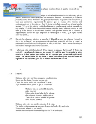 332
332
menciono, pero que si actúan y se reflejan en otras almas, lo que he observado yo
misma.
1476 Oh, qué bueno es que la regla imponga un silencio riguroso en los dormitorios y que no
permita permanecer en ellos excepto una necesidad absoluta. Actualmente yo ocupo un
pequeño cuarto donde dormimos dos, pero en el momento en que me sentí indispuesta y
tuve que acostarme, experimenté lo penoso que es cuando otra persona está
continuamente en el dormitorio. Sor N. tenía un trabajo manual con el cual estaba
sentada (75) en el dormitorio casi todo el tiempo y otra hermana venia a instruirla en
ese trabajo. Es difícil describir cuánto eso me cansaba; tanto más que cuando se está
débil y se ha pasado la noche entre dolores, cada palabra resuena en el cerebro, y
especialmente cuando los ojos empiezan a cerrarse por el sueño. ¡Oh regla, cuánto
amor hay en ti!....
1477 Durante las vísperas, mientras se cantaba el Magnificat, con las palabras “mostró la
fuerza de su brazo”, un recogimiento más profundo envolvió mi alma y conocí y
comprendí que el Señor realizará pronto su obra en mi alma. Ahora no me extraña que
el Señor no me haya descubierto todo antes.
1478 + ¿Por qué estás triste hoy, Jesús? Dime ¿quién ha causado Tu tristeza? Y Jesús me
contestó: Las almas elegidas que no poseen Mi espíritu, que viven según la letra,
esta letra la han puesto por encima de Mi espíritu, por encima del espíritu del
amor. He basado toda Mi ley sobre el amor, sin embargo no veo este amor ni
siquiera en los conventos, por eso la tristeza Me llena el Corazón.
+
1479 (76) JMJ
Oh Jesús mío, entre terribles amarguras y sufrimientos,
Siento que Tu divino Corazón me acaricia.
Como una buena madre me estrechas a Tu seno
Y ya ahora me haces gustar lo que el velo oculta.
Oh Jesús mío, en un terrible desierto,
entre el pavor,
Mi corazón siente la luz de Tu mirada,
Que ninguna tormenta podrá ofuscar,
Y me das la certeza interior de que me
amás mucho, oh Dios.
Oh Jesús mío, entre tan grandes miserias de la vida,
Tu, Jesús, me iluminas como una estrella y me defiendes del naufragio.
Y aunque mi miseria es tan grande,
No obstante confío muchísimo en el poder de Tu Misericordia.
 