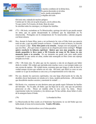 333
333
Oh Jesús oculto, entre muchos combates de la última hora,
La omnipotencia de Tu gracia descienda en mi alma
Para que en cuanto muera, pueda contemplarte
Cara a cara, como los elegidos del cielo.
Oh Jesús mío, rodeada de muchos peligros
Camino por la vida con un grito de gozo, con la cabeza alta,
Ya que contra Tu Corazón, oh Jesús, lleno de amor
Se estrellan todos los enemigos y se disipan las tinieblas.
1480 (77) + Oh Jesús, escóndeme en Tu Misericordia y protege de todo lo que pueda asustar
mi alma; que no quede decepcionada la confianza que he depositado en Tu
misericordia. Protégeme con la omnipotencia de Tu misericordia y además júzgame
con benevolencia.
1481 Hoy, durante la Santa Misa, junto a mi reclinatorio he visto al Niño Jesús que parecía
tener un año, y que me pidió tomarlo en brazos. Cuando lo tomé en brazos, se estrechó
a mi corazón y dijo: Estoy bien junto a tu corazón. Aunque eres tan pequeño, yo sé
que eres Dios. ¿Por qué tomás el aspecto de un chiquitín para tratar conmigo? Porque
quiero enseñarte la infancia espiritual. Quiero que seas muy pequeña, ya que
siendo pequeñita te llevo junto a Mi Corazón así como tú Me tienes en este
momento junto a tu corazón. En ese momento me quedé sola, pero nadie podrá
comprender lo que sentía mi alma, estaba toda sumergida en Dios como una esponja
arrojada en el mar…..
1482 (78) + Oh Jesús mío, Tú sabes que me he expuesto a más de un disgusto por haber
dicho la verdad. Oh verdad, qué oprimida estás muchas veces y casi siempre andas con
una corona de espinas. Oh verdad eterna, sostenme para que tenga el valor de decir la
verdad aunque tuviera que sellarla con mi vida. Oh Jesús, qué difícil es creer en esto
cuando se ve que la enseñanza es una cosa y el comportamiento en la vida otra.
1483 Por eso, durante los ejercicios espirituales, tras una larga observación de la vida, he
decidido clavar fuertemente mi mirada en ti, Jesús, modelo perfectísimo. ¡Oh eternidad
que descubrirás muchos secretos y mostrarás la verdad!.......
1484 Oh Hostia viva, sostenme en este destierro para que pueda seguir fielmente las huellas
del Salvador. No Te pido, oh Señor, que me bajes de la cruz, sino que me permitas
perseverar en ella. Deseo ser tendida sobre la cruz como Tu, Jesús. Deseo
experimentar todos los tormentos y los dolores que Tú has sufrido, deseo beber el cáliz
de la amargura hasta el fondo.
(79) La bondad de Dios
1485 La Misericordia de Dios oculto en el Santísimo Sacramento; la voz del Señor que nos
habla desde el trono de la misericordia: Venid a Mi todos.
Dialogo de Dios misericordioso con el alma pecadora
 