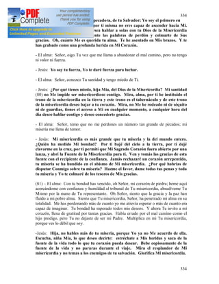 334
334
- Jesús: No tengas miedo, alma pecadora, de tu Salvador; Yo soy el primero en
acercarme a ti, porque sé que por ti misma no eres capaz de ascender hacia Mi.
No huyas, hija, de tu Padre; desea hablar a solas con tu Dios de la Misericordia
que quiere decirte personalmente las palabras de perdón y colmarte de Sus
gracias. Oh, cuánto Me es querida tu alma. Te he asentado en Mis brazos. Y te
has grabado como una profunda herida en Mi Corazón.
- El alma: Señor, oigo Tu voz que me llama a abandonar el mal camino, pero no tengo
ni valor ni fuerza.
- Jesús: Yo soy tu fuerza, Yo te daré fuerza para luchar.
- El alma: Señor, conozco Tu santidad y tengo miedo de Ti.
- Jesús: ¿Por qué tienes miedo, hija Mía, del Dios de la Misericordia? Mi santidad
(80) no Me impide ser misericordioso contigo. Mira, alma, por ti he instituido el
trono de la misericordia en la tierra y este trono es el tabernáculo y de este trono
de la misericordia deseo bajar a tu corazón. Mira, no Me he rodeado ni de séquito
ni de guardias, tienes el acceso a Mi en cualquier momento, a cualquier hora del
día deseo hablar contigo y deseo concederte gracias.
- El alma: Señor, temo que no me perdones un número tan grande de pecados; mi
miseria me llena de temor.
- Jesús: Mi misericordia es más grande que tu miseria y la del mundo entero.
¿Quién ha medido Mi bondad? Por ti bajé del cielo a la tierra, por ti dejé
clavarme en la cruz, por ti permití que Mi Sagrado Corazón fuera abierto por una
lanza, y abrí la Fuente de la Misericordia para ti. Ven y tomás las gracias de esta
fuente con el recipiente de la confianza. Jamás rechazaré un corazón arrepentido,
tu miseria se ha hundido en el abismo de Mi misericordia. ¿Por qué habrías de
disputar Conmigo sobre tu miseria? Hazme el favor, dame todas tus penas y toda
tu miseria y Yo te colmaré de los tesoros de Mis gracias.
(81) – El alma: Con tu bondad has vencido, oh Señor, mi corazón de piedra; heme aquí
acercándome con confianza y humildad al tribunal de Tu misericordia, absuélveme Tu
Mismo por la mano de Tu representante. Oh Señor, siento que la gracia y la paz han
fluido a mi pobre alma. Siento que Tu misericordia, Señor, ha penetrado mi alma en su
totalidad. Me has perdonando más de cuanto yo me atrevía esperar o más de cuanto era
capaz de imaginar. Tu bondad ha superado todos mis deseos. Y ahora Te invito a mi
corazón, llena de gratitud por tantas gracias. Había errado por el mal camino como el
hijo prodigo, pero Tu no dejaste de ser mi Padre. Multiplica en mi Tu misericordia,
porque ves lo débil que soy.
-Jesús: Hija, no hables más de tu miseria, porque Yo ya no Me acuerdo de ella.
Escucha, niña Mía, lo que deseo decirte: estréchate a Mis heridas y saca de la
fuente de la vida todo lo que tu corazón pueda desear. Bebe copiosamente de la
fuente de la vida y no pararas durante el viaje. Mira el resplandor de Mi
misericordia y no temas a los enemigos de tu salvación. Glorifica Mi misericordia.
 