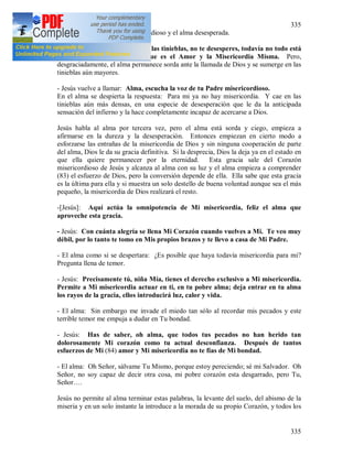 335
335
1486 (82) Dialogo entre Dios misericordioso y el alma desesperada.
- Jesús: Oh alma sumergida en las tinieblas, no te desesperes, todavía no todo está
perdido, habla con tu Dios que es el Amor y la Misericordia Misma. Pero,
desgraciadamente, el alma permanece sorda ante la llamada de Dios y se sumerge en las
tinieblas aún mayores.
- Jesús vuelve a llamar: Alma, escucha la voz de tu Padre misericordioso.
En el alma se despierta la respuesta: Para mi ya no hay misericordia. Y cae en las
tinieblas aún más densas, en una especie de desesperación que le da la anticipada
sensación del infierno y la hace completamente incapaz de acercarse a Dios.
Jesús habla al alma por tercera vez, pero el alma está sorda y ciego, empieza a
afirmarse en la dureza y la desesperación. Entonces empiezan en cierto modo a
esforzarse las entrañas de la misericordia de Dios y sin ninguna cooperación de parte
del alma, Dios le da su gracia definitiva. Si la desprecia, Dios la deja ya en el estado en
que ella quiere permanecer por la eternidad. Esta gracia sale del Corazón
misericordioso de Jesús y alcanza al alma con su luz y el alma empieza a comprender
(83) el esfuerzo de Dios, pero la conversión depende de ella. Ella sabe que esta gracia
es la última para ella y si muestra un solo destello de buena voluntad aunque sea el más
pequeño, la misericordia de Dios realizará el resto.
-[Jesús]: Aquí actúa la omnipotencia de Mi misericordia, feliz el alma que
aproveche esta gracia.
- Jesús: Con cuánta alegría se llena Mi Corazón cuando vuelves a Mi. Te veo muy
débil, por lo tanto te tomo en Mis propios brazos y te llevo a casa de Mi Padre.
- El alma como si se despertara: ¿Es posible que haya todavía misericordia para mi?
Pregunta llena de temor.
- Jesús: Precisamente tú, niña Mía, tienes el derecho exclusivo a Mi misericordia.
Permite a Mi misericordia actuar en ti, en tu pobre alma; deja entrar en tu alma
los rayos de la gracia, ellos introducirá luz, calor y vida.
- El alma: Sin embargo me invade el miedo tan sólo al recordar mis pecados y este
terrible temor me empuja a dudar en Tu bondad.
- Jesús: Has de saber, oh alma, que todos tus pecados no han herido tan
dolorosamente Mi corazón como tu actual desconfianza. Después de tantos
esfuerzos de Mi (84) amor y Mi misericordia no te fías de Mi bondad.
- El alma: Oh Señor, sálvame Tu Mismo, porque estoy pereciendo; sé mi Salvador. Oh
Señor, no soy capaz de decir otra cosa, mi pobre corazón esta desgarrado, pero Tu,
Señor….
Jesús no permite al alma terminar estas palabras, la levante del suelo, del abismo de la
miseria y en un solo instante la introduce a la morada de su propio Corazón, y todos los
 