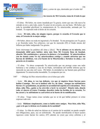 336
336
pecados desaparecen [374] en un abrir y cerrar de ojos, destruidos por el ardor del
amor.
- Jesús: He aquí, oh alma, todos los tesoros de Mi Corazón, toma de él todo lo que
necesites.
- El alma: Oh Señor, me siento inundada por Tu gracia, siento que una vida nueva ha
entrado en mi y, ante todo, siento Tu amor en mi corazón, eso me basta. Oh Señor, por
toda la eternidad glorificaré la omnipotencia de Tu misericordia; animada por Tu
bondad. Te expresaré todo el dolor de mi corazón.
- Jesús: Di todo, niña, sin ningún reparo, porque te escucha el Corazón que te
ama, el Corazón de tu mejor amigo.
- Oh Señor, ahora veo toda mi ingratitud y Tu bondad. Tú me perseguías con Tu gracia
y yo frustraba todos Tus esfuerzos; veo que he merecido (85) el fondo mismo del
infierno por haber malgastado Tus gracias.
Jesús interrumpe las palabras del alma y [dice]: No te abismes en tu miseria, eres
demasiado débil para hablar; mira más bien Mi Corazón lleno de bondad,
absorbe Mis sentimientos y procura la dulzura y la humildad. Sé misericordiosa
con los demás como Yo soy misericordioso contigo y cuando adviertas que tus
fuerzas de debilitan, ven a la Fuente de la Misericordia y fortalece tu alma, y no
pararás en el camino.
- El alma: Ya ahora comprendo Tu misericordia que me protege como una nube
luminosa y me conduce a casa de mi Padre, salvándome del terrible infierno que he
merecido no una sino mil veces. Oh Señor, la eternidad no me bastará para glorificar
dignamente Tu misericordia insondable, Tu compasión por mi.
1487 + Dialogo de Dios misericordioso con el alma que sufre
- Jesús: Oh alma, te veo tan doliente, veo que ni siquiera tienes fuerzas para
hablar Conmigo. Por eso te hablaré sólo Yo, oh Alma. Aunque tus sufrimientos
fueran (86) grandísimos, no pierdas la serenidad del espíritu ni te desanimes. Pero
dime, niña Mía, ¿quién se ha atrevido a herir tu corazón? Dímelo todo, dímelo
todo, sé sincera al tratar Conmigo, descubre todas las heridas de tu corazón, Yo
las curaré y tu sufrimiento se convertirá en la fuente de tu santificación.
- El alma: Tengo tantas cosas variadas que no sé de qué hablar primero ni cómo
expresar todo esto.
- Jesús: Háblame simplemente, como se habla entre amigos. Pues bien, niña Mía,
¿qué es lo que te detiene en el camino de la santidad?
- El alma: La falta de salud me detiene en el camino de la santidad, no puedo cumplir
mis obligaciones, pues, soy un sufrelotodo. No puedo mortificarme ni hacer ayunos
rigurosos como hacían los santos; (87) además no creen que estoy enferma y al
 