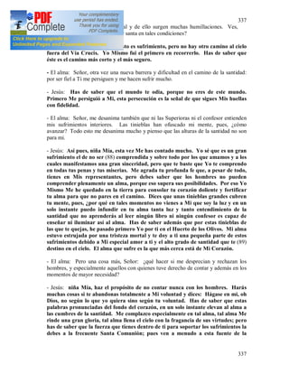 337
337
sufrimiento físico se une el moral y de ello surgen muchas humillaciones. Ves,
Jesús, ¿cómo se puede llegar a ser santa en tales condiciones?
- Jesús: Nina, realmente todo esto es sufrimiento, pero no hay otro camino al cielo
fuera del Vía Crucis. Yo Mismo fui el primero en recorrerlo. Has de saber que
éste es el camino más corto y el más seguro.
- El alma: Señor, otra vez una nueva barrera y dificultad en el camino de la santidad:
por ser fiel a Ti me persiguen y me hacen sufrir mucho.
- Jesús: Has de saber que el mundo te odia, porque no eres de este mundo.
Primero Me persiguió a Mi, esta persecución es la señal de que sigues Mis huellas
con fidelidad.
- El alma: Señor, me desanima también que ni las Superioras ni el confesor entienden
mis sufrimientos interiores. Las tinieblas han ofuscado mi mente, pues, ¿cómo
avanzar? Todo esto me desanima mucho y pienso que las alturas de la santidad no son
para mi.
- Jesús: Así pues, niña Mía, esta vez Me has contado mucho. Yo sé que es un gran
sufrimiento el de no ser (88) comprendida y sobre todo por los que amamos y a los
cuales manifestamos una gran sinceridad, pero que te baste que Yo te comprendo
en todas tus penas y tus miserias. Me agrada tu profunda fe que, a pesar de todo,
tienes en Mis representantes, pero debes saber que los hombres no pueden
comprender plenamente un alma, porque eso supera sus posibilidades. Por eso Yo
Mismo Me he quedado en la tierra para consolar tu corazón doliente y fortificar
tu alma para que no pares en el camino. Dices que unas tinieblas grandes cubren
tu mente, pues, ¿por qué en tales momentos no vienes a Mi que soy la luz y en un
solo instante puedo infundir en tu alma tanta luz y tanto entendimiento de la
santidad que no aprenderás al leer ningún libro ni ningún confesor es capaz de
enseñar ni iluminar así al alma. Has de saber además que por estas tinieblas de
las que te quejas, he pasado primero Yo por ti en el Huerto de los Olivos. Mi alma
estuvo estrujada por una tristeza mortal y te doy a ti una pequeña parte de estos
sufrimientos debido a Mi especial amor a ti y el alto grado de santidad que te (89)
destino en el cielo. El alma que sufre es la que más cerca está de Mi Corazón.
- El alma: Pero una cosa más, Señor: ¿qué hacer si me desprecian y rechazan los
hombres, y especialmente aquellos con quienes tuve derecho de contar y además en los
momentos de mayor necesidad?
- Jesús: niña Mía, haz el propósito de no contar nunca con los hombres. Harás
muchas cosas si te abandonas totalmente a Mi voluntad y dices: Hágase en mi, oh
Dios, no según lo que yo quiera sino según tu voluntad. Has de saber que estas
palabras pronunciadas del fondo del corazón, en un solo instante elevan al alma a
las cumbres de la santidad. Me complazco especialmente en tal alma, tal alma Me
rinde una gran gloria, tal alma llena el cielo con la fragancia de sus virtudes; pero
has de saber que la fuerza que tienes dentro de ti para soportar los sufrimientos la
debes a la frecuente Santa Comunión; pues ven a menudo a esta fuente de la
 