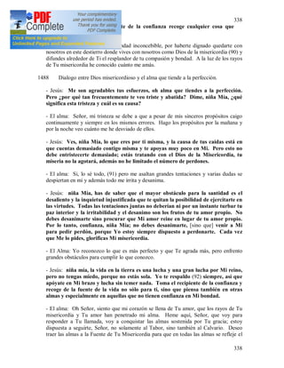 338
338
misericordia y con el recipiente de la confianza recoge cualquier cosa que
necesites.
- El alma: Gracias, oh Señor, por Tu bondad inconcebible, por haberte dignado quedarte con
nosotros en este destierro donde vives con nosotros como Dios de la misericordia (90) y
difundes alrededor de Ti el resplandor de tu compasión y bondad. A la luz de los rayos
de Tu misericordia he conocido cuánto me amás.
1488 Dialogo entre Dios misericordioso y el alma que tiende a la perfección.
- Jesús: Me son agradables tus esfuerzos, oh alma que tiendes a la perfección.
Pero ¿por qué tan frecuentemente te veo triste y abatida? Dime, niña Mía, ¿qué
significa esta tristeza y cuál es su causa?
- El alma: Señor, mi tristeza se debe a que a pesar de mis sinceros propósitos caigo
continuamente y siempre en los mismos errores. Hago los propósitos por la mañana y
por la noche veo cuánto me he desviado de ellos.
- Jesús: Ves, niña Mía, lo que eres por ti misma, y la causa de tus caídas está en
que cuentas demasiado contigo misma y te apoyas muy poco en Mi. Pero esto no
debe entristecerte demasiado; estás tratando con el Dios de la Misericordia, tu
miseria no la agotará, además no he limitado el número de perdones.
- El alma: Si, lo sé todo, (91) pero me asaltan grandes tentaciones y varias dudas se
despiertan en mi y además todo me irrita y desanima.
- Jesús: niña Mía, has de saber que el mayor obstáculo para la santidad es el
desaliento y la inquietud injustificada que te quitan la posibilidad de ejercitarte en
las virtudes. Todas las tentaciones juntas no deberían ni por un instante turbar tu
paz interior y la irritabilidad y el desanimo son los frutos de tu amor propio. No
debes desanimarte sino procurar que Mi amor reine en lugar de tu amor propio.
Por lo tanto, confianza, niña Mía; no debes desanimarte, [sino que] venir a Mi
para pedir perdón, porque Yo estoy siempre dispuesto a perdonarte. Cada vez
que Me lo pides, glorificas Mi misericordia.
- El Alma: Yo reconozco lo que es más perfecto y que Te agrada más, pero enfrento
grandes obstáculos para cumplir lo que conozco.
- Jesús: niña mía, la vida en la tierra es una lucha y una gran lucha por Mi reino,
pero no tengas miedo, porque no estás sola. Yo te respaldo (92) siempre, así que
apóyate en Mi brazo y lucha sin temer nada. Toma el recipiente de la confianza y
recoge de la fuente de la vida no sólo para ti, sino que piensa también en otras
almas y especialmente en aquellas que no tienen confianza en Mi bondad.
- El alma: Oh Señor, siento que mi corazón se llena de Tu amor, que los rayos de Tu
misericordia y Tu amor han penetrado mi alma. Heme aquí, Señor, que voy para
responder a Tu llamada, voy a conquistar las almas sostenida por Tu gracia; estoy
dispuesta a seguirte, Señor, no solamente al Tabor, sino también al Calvario. Deseo
traer las almas a la Fuente de Tu Misericordia para que en todas las almas se refleje el
 