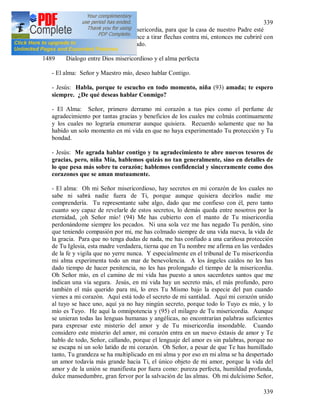 339
339
resplandor de los rayos de Tu misericordia, para que la casa de nuestro Padre esté
llena y cuando el enemigo comience a tirar flechas contra mi, entonces me cubriré con
Tu misericordia como con un escudo.
1489 Dialogo entre Dios misericordioso y el alma perfecta
- El alma: Señor y Maestro mío, deseo hablar Contigo.
- Jesús: Habla, porque te escucho en todo momento, niña (93) amada; te espero
siempre. ¿De qué deseas hablar Conmigo?
- El Alma: Señor, primero derramo mi corazón a tus pies como el perfume de
agradecimiento por tantas gracias y beneficios de los cuales me colmás continuamente
y los cuales no lograría enumerar aunque quisiera. Recuerdo solamente que no ha
habido un solo momento en mi vida en que no haya experimentado Tu protección y Tu
bondad.
- Jesús: Me agrada hablar contigo y tu agradecimiento te abre nuevos tesoros de
gracias, pero, niña Mía, hablemos quizás no tan generalmente, sino en detalles de
lo que pesa más sobre tu corazón; hablemos confidencial y sinceramente como dos
corazones que se aman mutuamente.
- El alma: Oh mi Señor misericordioso, hay secretos en mi corazón de los cuales no
sabe ni sabrá nadie fuera de Ti, porque aunque quisiera decirlos nadie me
comprendería. Tu representante sabe algo, dado que me confieso con él, pero tanto
cuanto soy capaz de revelarle de estos secretos, lo demás queda entre nosotros por la
eternidad, ¡oh Señor mío! (94) Me has cubierto con el manto de Tu misericordia
perdonándome siempre los pecados. Ni una sola vez me has negado Tu perdón, sino
que teniendo compasión por mi, me has colmado siempre de una vida nueva, la vida de
la gracia. Para que no tenga dudas de nada, me has confiado a una cariñosa protección
de Tu Iglesia, esta madre verdadera, tierna que en Tu nombre me afirma en las verdades
de la fe y vigila que no yerre nunca. Y especialmente en el tribunal de Tu misericordia
mi alma experimenta todo un mar de benevolencia. A los ángeles caídos no les has
dado tiempo de hacer penitencia, no les has prolongado el tiempo de la misericordia.
Oh Señor mío, en el camino de mi vida has puesto a unos sacerdotes santos que me
indican una vía segura. Jesús, en mi vida hay un secreto más, el más profundo, pero
también el más querido para mi, lo eres Tu Mismo bajo la especie del pan cuando
vienes a mi corazón. Aquí está todo el secreto de mi santidad. Aquí mi corazón unido
al tuyo se hace uno, aquí ya no hay ningún secreto, porque todo lo Tuyo es mío, y lo
mío es Tuyo. He aquí la omnipotencia y (95) el milagro de Tu misericordia. Aunque
se unieran todas las lenguas humanas y angélicas, no encontrarían palabras suficientes
para expresar este misterio del amor y de Tu misericordia insondable. Cuando
considero este misterio del amor, mi corazón entra en un nuevo éxtasis de amor y Te
hablo de todo, Señor, callando, porque el lenguaje del amor es sin palabras, porque no
se escapa ni un solo latido de mi corazón. Oh Señor, a pesar de que Te has humillado
tanto, Tu grandeza se ha multiplicado en mi alma y por eso en mi alma se ha despertado
un amor todavía más grande hacia Ti, el único objeto de mi amor, porque la vida del
amor y de la unión se manifiesta por fuera como: pureza perfecta, humildad profunda,
dulce mansedumbre, gran fervor por la salvación de las almas. Oh mi dulcísimo Señor,
 