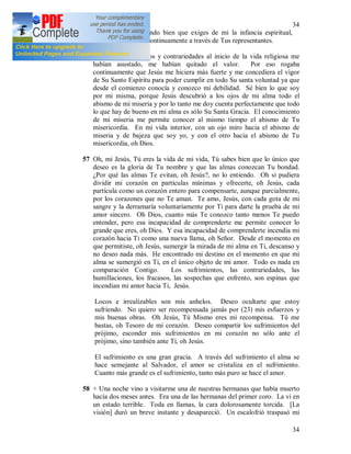 34
34
56 Oh Dios mió, entiendo bien que exiges de mi la infancia espiritual,
porque me la pides continuamente a través de Tus representantes.
(22) Los sufrimientos y contrariedades al inicio de la vida religiosa me
habían asustado, me habían quitado el valor. Por eso rogaba
continuamente que Jesús me hiciera más fuerte y me concediera el vigor
de Su Santo Espíritu para poder cumplir en todo Su santa voluntad ya que
desde el comienzo conocía y conozco mi debilidad. Sé bien lo que soy
por mi misma, porque Jesús descubrió a los ojos de mi alma todo el
abismo de mi miseria y por lo tanto me doy cuenta perfectamente que todo
lo que hay de bueno en mi alma es sólo Su Santa Gracia. El conocimiento
de mi miseria me permite conocer al mismo tiempo el abismo de Tu
misericordia. En mi vida interior, con un ojo miro hacia el abismo de
miseria y de bajeza que soy yo, y con el otro hacia el abismo de Tu
misericordia, oh Dios.
57 Oh, mi Jesús, Tú eres la vida de mi vida, Tú sabes bien que lo único que
deseo es la gloria de Tu nombre y que las almas conozcan Tu bondad.
¿Por qué las almas Te evitan, oh Jesús?, no lo entiendo. Oh si pudiera
dividir mi corazón en partículas mínimas y ofrecerte, oh Jesús, cada
partícula como un corazón entero para compensarte, aunque parcialmente,
por los corazones que no Te aman. Te amo, Jesús, con cada gota de mi
sangre y la derramaría voluntariamente por Ti para darte la prueba de mi
amor sincero. Oh Dios, cuanto más Te conozco tanto menos Te puedo
entender, pero esa incapacidad de comprenderte me permite conocer lo
grande que eres, oh Dios. Y esa incapacidad de comprenderte incendia mi
corazón hacia Ti como una nueva llama, oh Señor. Desde el momento en
que permitiste, oh Jesús, sumergir la mirada de mi alma en Ti, descanso y
no deseo nada más. He encontrado mi destino en el momento en que mi
alma se sumergió en Ti, en el único objeto de mi amor. Todo es nada en
comparación Contigo. Los sufrimientos, las contrariedades, las
humillaciones, los fracasos, las sospechas que enfrento, son espinas que
incendian mi amor hacia Ti, Jesús.
Locos e irrealizables son mis anhelos. Deseo ocultarte que estoy
sufriendo. No quiero ser recompensada jamás por (23) mis esfuerzos y
mis buenas obras. Oh Jesús, Tú Mismo eres mi recompensa. Tú me
bastas, oh Tesoro de mi corazón. Deseo compartir los sufrimientos del
prójimo, esconder mis sufrimientos en mi corazón no sólo ante el
prójimo, sino también ante Ti, oh Jesús.
El sufrimiento es una gran gracia. A través del sufrimiento el alma se
hace semejante al Salvador, el amor se cristaliza en el sufrimiento.
Cuanto más grande es el sufrimiento, tanto más puro se hace el amor.
58 + Una noche vino a visitarme una de nuestras hermanas que había muerto
hacía dos meses antes. Era una de las hermanas del primer coro. La vi en
un estado terrible. Toda en llamas, la cara dolorosamente torcida. [La
visión] duró un breve instante y desapareció. Un escalofrió traspasó mi
 