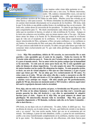 340
340
velas sobre mi en cada momento y me inspiras sobre cómo debo portarme en un
caso dado; cuando mi corazón oscilaba entre una y otra cosa, Tu Mismo intervenías,
más de una vez, en solucionar el asunto. Oh, cuántas e innumerables veces, con una luz
repentina me hiciste conocer (96) lo que Te agradaba más. – Oh, qué numerosos son
estos perdones secretos de los cuales no sabe nadie. Muchas veces has volcado en mi
alma fuerza y valor para avanzar. Tu Mismo eliminabas las dificultades, para [375] de
mi camino interviniendo directamente en la actuación de los hombres. Oh Jesús, todo
lo que Te he dicho es una pálida sombra frente a la realidad que hay en mi corazón. Oh
Jesús mío, cuánto deseo la conversión de los pecadores. Tu sabes lo que hago por ellos
para conquistarlos para Ti. Me duele enormemente cada ofensa hecha contra Ti. Tu
sabes que no escatimo ni fuerzas, ni salud, ni vida en defensa de Tu reino. Aunque en
la tierra mis esfuerzos son invisibles, pero no tienen menos valor a Tus ojos. Oh Jesús,
deseo atraer las almas a la Fuente de Tu Misericordia para que tomen la vivificante
agua de vida con el recipiente de la confianza. Si el alma desea experimentar una
mayor misericordia de Dios, acérquese a Dios con gran confianza y si su confianza es
sin limites, la misericordia de Dios será para ella también sin limites. Oh Señor mío,
(97) que conoces cada latido de mi corazón, Tu sabes con qué ardor deseo que todos los
corazones latan exclusivamente por Ti, que cada alma glorifique la grandeza de Tu
misericordia.
- Jesús: Hija Mía amadísima, delicia de Mi corazón, tu conversación Me es más
querida y más agradable que el canto de los ángeles. Todos los tesoros de Mi
Corazón están abiertos para ti. Toma de este Corazón todo lo que necesites para
ti y para el mundo entero. Por tu amor retiro los justos castigos que la humanidad
se ha merecido. Un solo acto de amor puro hacia mi, Me es más agradable que
miles de himnos de almas imperfectas. Un solo suspiro de amor Me recompensa
de tantos insultos con los cuales Me alimentan los impíos. Tu más pequeña acción,
es decir, un acto de virtud adquiere a Mis ojos un valor inmenso y es por el gran
amor que tienes por Mi. En un alma que vive exclusivamente de Mi amor, Yo
reino como en el cielo. Mi ojo vela sobre ella día y noche y encuentro en ella Mi
complacencia y Mi oído está atento a (98) las súplicas y el murmullo de su corazón
y muchas veces anticipo sus ruegos. Oh niña amada por Mi particularmente,
pupila de Mi ojo, descansa un momento junto a Mi Corazón y saborea aquel amor
del cual te regocijarás durante toda la eternidad.
Pero, hija, aún no estás en la patria; así pues, ve fortalecida con Mi gracia y lucha
por Mi reino en las almas humanas y lucha como una hija real y recuerda que
pronto pasarán los días del destierro y con ellos la oportunidad de adquirir
meritos para el cielo. Espero de ti, hija Mía, un gran número de almas que
glorifiquen Mi misericordia durante toda la eternidad. Hija Mía, para que
respondas dignamente a Mi llamada, recíbeme cada día en la Santa Comunión –
ella te dará fuerza….
(99) Jesús, no me dejes sola en el sufrimiento. Tu sabes, Señor, lo débil que soy. Soy
un abismo de miseria, soy la nada misma. Por eso, ¿qué habría de extraño si me dejaras
sola y yo cayera? Soy una recién nacida, Señor, por eso no sé sostenerme por mi
misma. Sin embargo, a pesar de todo abandono, confío, y a pesar de mis sentimientos,
confío y me estoy transformando completamente en la confianza, muchas veces a pesar
de lo que siento. No disminuyas ninguna de mis aflicciones, sólo dame fuerza para
 