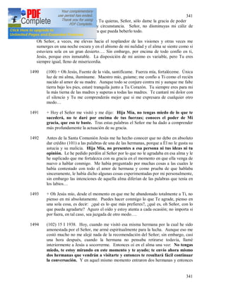 341
341
soportarlas. Haz conmigo lo que Tu quieras, Señor, sólo dame la gracia de poder
amarte en cada acontecimiento y circunstancia. Señor, no disminuyas mi cáliz de
amargura, sólo dame fortaleza para que pueda beberlo todo.
Oh Señor, a veces, me elevas hacia el resplandor de las visiones y otras veces me
sumerges en una noche oscura y en el abismo de mi nulidad y el alma se siente como si
estuviera sola en un gran desierto…. Sin embargo, por encima de todo confío en ti,
Jesús, porque eres inmutable. La disposición de mi animo es variable, pero Tu eres
siempre igual, lleno de misericordia.
1490 (100) + Oh Jesús, Fuente de la vida, santifícame. Fuerza mía, fortaléceme. Única
luz de mi alma, ilumíname. Maestro mío, guíame; me confío a Ti como el recién
nacido al amor de su madre. Aunque todo se conjure contra mi y aunque me falte
tierra bajo los pies, estaré tranquila junto a Tu Corazón. Tu siempre eres para mi
la más tierna de las madres y superas a todas las madres. Te cantaré mi dolor con
el silencio y Tu me comprenderás mejor que si me expresara de cualquier otro
modo…
1491 + Hoy el Señor me visitó y me dijo: Hija Mía, no tengas miedo de lo que te
sucederá, no te daré por encima de tus fuerzas; conoces el poder de Mi
gracia, que eso te baste. Tras estas palabras el Señor me ha dado a comprender
más profundamente la actuación de su gracia.
1492 Antes de la Santa Comunión Jesús me ha hecho conocer que no debo en absoluto
dar crédito (101) a las palabras de una de las hermanas, porque a Él no le gusta su
astucia y su malicia. Hija Mía, no presentes a esa persona ni tus ideas ni tu
opinión. Le he pedido perdón al Señor por lo que no le agradaba en esa alma y le
he suplicado que me fortalezca con su gracia en el momento en que ella venga de
nuevo a hablar conmigo. Me había preguntado por muchas cosas a las cuales le
había contestado con todo el amor de hermana y como prueba de que hablaba
sinceramente, le había dicho algunas cosas experimentadas por mi personalmente,
sin embargo las intenciones de aquella alma diferían de las palabras que tenía en
los labios…
1493 + Oh Jesús mío, desde el momento en que me he abandonado totalmente a Ti, no
pienso en mi absolutamente. Puedes hacer conmigo lo que Te agrade, pienso en
una sola cosa, es decir: ¿qué es lo que más prefieres?, ¿qué es, oh Señor, con lo
que pueda agradarte? Aguzo el oído y estoy atenta a cada ocasión; no importa si
por fuera, en tal caso, sea juzgada de otro modo….
1494 (102) 15 I 1938. Hoy, cuando me visitó esa misma hermana por la cual he sido
amonestada por el Señor, me armé espiritualmente para la lucha. Aunque eso me
costó mucho no me alejé nada de la recomendación del Señor; sin embargo, casi
una hora después, cuando la hermana no pensaba retirarse todavía, llamé
interiormente a Jesús a socorrerme. Entonces oí en el alma una voz: No tengas
miedo, te estoy mirando en este momento y te ayudo; te envío ahora mismo
dos hermanas que vendrán a visitarte y entonces te resultará fácil continuar
la conversación. Y en aquel mismo momento entraron dos hermanas y entonces
 