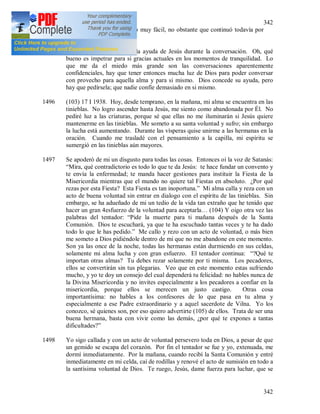 342
342
la conversación se ha hecho muy fácil, no obstante que continuó todavía por
media hora.
1495 Oh, qué bueno es invocar la ayuda de Jesús durante la conversación. Oh, qué
bueno es impetrar para si gracias actuales en los momentos de tranquilidad. Lo
que me da el miedo más grande son las conversaciones aparentemente
confidenciales, hay que tener entonces mucha luz de Dios para poder conversar
con provecho para aquella alma y para si mismo. Dios concede su ayuda, pero
hay que pedírsela; que nadie confíe demasiado en si mismo.
1496 (103) 17 I 1938. Hoy, desde temprano, en la mañana, mi alma se encuentra en las
tinieblas. No logro ascender hasta Jesús, me siento como abandonada por Él. No
pediré luz a las criaturas, porque sé que ellas no me iluminarán si Jesús quiere
mantenerme en las tinieblas. Me someto a su santa voluntad y sufro; sin embargo
la lucha está aumentando. Durante las vísperas quise unirme a las hermanas en la
oración. Cuando me trasladé con el pensamiento a la capilla, mi espíritu se
sumergió en las tinieblas aún mayores.
1497 Se apoderó de mi un disgusto para todas las cosas. Entonces oí la voz de Satanás:
“Mira, qué contradictorio es todo lo que te da Jesús: te hace fundar un convento y
te envía la enfermedad; te manda hacer gestiones para instituir la Fiesta de la
Misericordia mientras que el mundo no quiere tal Fiestas en absoluto. ¿Por qué
rezas por esta Fiesta? Esta Fiesta es tan inoportuna.” Mi alma calla y reza con un
acto de buena voluntad sin entrar en dialogo con el espíritu de las tinieblas. Sin
embargo, se ha adueñado de mi un tedio de la vida tan extraño que he tenido que
hacer un gran 4esfuerzo de la voluntad para aceptarla… (104) Y oigo otra vez las
palabras del tentador: “Pide la muerte para ti mañana después de la Santa
Comunión. Dios te escuchará, ya que te ha escuchado tantas veces y te ha dado
todo lo que le has pedido.” Me callo y rezo con un acto de voluntad, o más bien
me someto a Dios pidiéndole dentro de mi que no me abandone en este momento.
Son ya las once de la noche, todas las hermanas están durmiendo en sus celdas,
solamente mi alma lucha y con gran esfuerzo. El tentador continua: “?Qué te
importan otras almas? Tu debes rezar solamente por ti misma. Los pecadores,
ellos se convertirán sin tus plegarias. Veo que en este momento estas sufriendo
mucho, y yo te doy un consejo del cual dependerá tu felicidad: no hables nunca de
la Divina Misericordia y no invites especialmente a los pecadores a confiar en la
misericordia, porque ellos se merecen un justo castigo. Otras cosa
importantísima: no hables a los confesores de lo que pasa en tu alma y
especialmente a ese Padre extraordinario y a aquel sacerdote de Vilna. Yo los
conozco, sé quienes son, por eso quiero advertirte (105) de ellos. Trata de ser una
buena hermana, basta con vivir como las demás, ¿por qué te expones a tantas
dificultades?”
1498 Yo sigo callada y con un acto de voluntad persevero toda en Dios, a pesar de que
un gemido se escapa del corazón. Por fin el tentador se fue y yo, extenuada, me
dormí inmediatamente. Por la mañana, cuando recibí la Santa Comunión y entré
inmediatamente en mi celda, caí de rodillas y renové el acto de sumisión en todo a
la santísima voluntad de Dios. Te ruego, Jesús, dame fuerza para luchar, que se
 