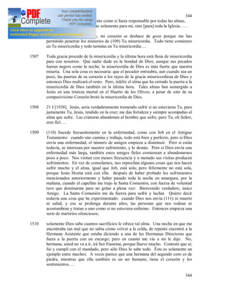 344
344
las almas. Siento interiormente como si fuera responsable por todas las almas,
siento claramente que vivo no solamente para mi, sino [para] toda la Iglesia……
1506 + Oh Dios incomprensible, mi corazón se deshace de gozo porque me has
permitido penetrar los misterios de (109) Tu misericordia. Todo tiene comienzo
en Tu misericordia y todo termina en Tu misericordia….
1507 Toda gracia procede de la misericordia y la última hora está llena de misericordia
para con nosotros. Que nadie dude en la bondad de Dios; aunque sus pecados
fueran negros como la noche, la misericordia de Dios es más fuerte que nuestra
miseria. Una sola cosa es necesaria: que el pecador entreabra, aun cuando sea un
poco, las puertas de su corazón a los rayos de la gracia misericordiosa de Dios y
entonces Dios realizará el resto. Pero, infeliz el alma que ha cerrado la puerta a la
misericordia de Dios también en la última hora. Tales almas han sumergido a
Jesús en una tristeza mortal en el Huerto de los Olivos; a pesar de esto de su
compasivísimo Corazón brotó la misericordia de Dios.
1508 21 I [1938]. Jesús, seria verdaderamente tremendo sufrir si no estuvieras Tu, pero
justamente Tu, Jesús, tendido en la cruz; me das fortaleza y siempre acompañas al
alma que sufre. Las criaturas abandonan al hombre que sufre, pero Tu, oh Señor,
eres fiel….
1509 (110) Sucede frecuentemente en la enfermedad, como con Job en el Antiguo
Testamento: cuando uno camina y trabaja, todo está bien y perfecto, pero si Dios
envía una enfermedad, el número de amigos empieza a disminuir. Pero si están
todavía, se interesan por nuestro sufrimiento, y lo demás. Pero si Dios envía una
enfermedad más larga, también estos amigos fieles comienzan a abandonarnos
poco a poco. Nos visitan con menos frecuencia y a menudo sus visitas producen
sufrimientos. En vez de consolarnos, nos reprochan algunas cosas que nos hacen
sufrir mucho y el alma, igual que Job, está sola; pero felizmente no está sola,
porque Jesús Hostia está con ella. después de haber probado los sufrimientos
mencionados anteriormente y haber pasado toda la noche en amargura, por la
mañana, cuando el capellán me trajo la Santa Comunión, con fuerza de voluntad
tuve que dominarme para no gritar a plena voz: Bienvenido verdadero, único
Amigo. La Santa Comunión me da fuerza para sufrir y luchar. Quiero decir
todavía una cosa que he experimentado: cuando Dios nos envía (111) ni muerte
ni salud, y eso se prolonga durante años, las personas que nos rodean se
acostumbran y tratan a uno como si no estuviera enfermo. Entonces empieza una
serie de martirios silenciosos;
1510 solamente Dios sabe cuantos sacrificios le ofrece tal alma. Una noche en que me
encontraba tan mal que no sabia cómo volver a la celda, de repente encontré a la
Hermana Asistente que estaba diciendo a una de las Hermanas Directoras que
fuera a la puerta con un encargo; pero en cuanto me vio a mi le dijo: No,
hermana, usted no va a ir, irá Sor Faustina, porque llueve mucho. Contesté que sí;
fui y cumplí con el mandado, pero sólo Dios lo sabe todo. Éste es solamente un
ejemplo entre muchos. A veces parece que una hermana del segundo coro es de
piedra, mientras que ella también es un ser humano, tiene el corazón y los
sentimientos….
 