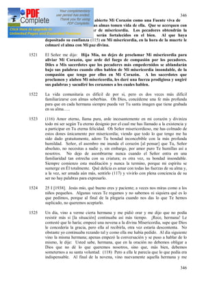 346
346
1520 Hoy el Señor me dijo: He abierto Mi Corazón como una Fuente viva de
Misericordia. Que todas las almas tomen vida de ella. Que se acerquen con
gran confianza a este mar de misericordia. Los pecadores obtendrán la
justificación y los justos serán fortalecidos en el bien. Al que haya
depositado su confianza (115) en Mi misericordia, en la hora de la muerte le
colmaré el alma con Mi paz divina.
1521 El Señor me dijo: Hija Mía, no dejes de proclamar Mi misericordia para
aliviar Mi Corazón, que arde del fuego de compasión por los pecadores.
Diles a Mis sacerdotes que los pecadores más empedernidos se ablandarán
bajo sus palabras cuando ellos hablen de Mi misericordia insondable, de la
compasión que tengo por ellos en Mi Corazón. A los sacerdotes que
proclamen y alaben Mi misericordia, les daré una fuerza prodigiosa y ungiré
sus palabras y sacudiré los corazones a los cuales hablen.
1522 La vida comunitaria es difícil de por si, pero es dos veces más difícil
familiarizarse con almas soberbias. Oh Dios, concédeme una fe más profunda
para que en cada hermana siempre pueda ver Tu santa imagen que tiene grabada
en su alma…..
1523 (116) Amor eterno, llama pura, arde incesantemente en mi corazón y diviniza
todo mi ser según Tu eterno designio por el cual me has llamado a la existencia y
a participar en Tu eterna felicidad. Oh Señor misericordioso, me has colmado de
estos dones únicamente por misericordia; viendo que todo lo que tengo me ha
sido dado gratuitamente, adoro Tu bondad inconcebible con la más profunda
humildad. Señor, el asombro me inunda el corazón [al pensar] que Tu, Señor
absoluto, no necesitas a nadie y, sin embargo, por amor puro Te humillas así a
nosotros. No dejo de asombrarme nunca cuando el Señor entra en una
familiaridad tan estrecha con su criatura; es otra vez, su bondad insondable.
Siempre comienzo esta meditación y nunca la termino, porque mi espíritu se
sumerge en Él totalmente. Qué delicia es amar con todas las fuerzas de su alma y,
a la vez, ser amada aún más, sentirlo (117) y vivirlo con plena conciencia de su
ser no hay palabras para expresarlo.
1524 25 I [1938]. Jesús mío, qué bueno eres y paciente; a veces nos miras como a los
niños pequeños. Algunas veces Te rogamos y no sabemos ni siquiera qué es lo
que pedimos, porque al final de la plegaria cuando nos das lo que Te hemos
suplicado, no queremos aceptarlo.
1525 Un día, vino a verme cierta hermana y me pidió orar y me dijo que no podía
resistir más si [la situación] continuaba así más tiempo. ¡Rece, hermana! Le
contesté que lo haría; empecé una novena a la divina Misericordia, supe que Dios
le concedería la gracia, pero ella al recibirla, otra vez estaría descontenta. No
obstante yo continuaba rezando tal y como ella me había pedido. Al día siguiente
vino la misma hermana; apenas empezó la conversación y se puso a hablar de lo
mismo, le dije: Usted sabe, hermana, que en la oración no debemos obligar a
Dios que no dé lo que queremos nosotros, sino que, más bien, debemos
someternos a su santa voluntad. (118) Pero a ella le parecía que lo que pedía era
indispensable. Al final de la novena, vino nuevamente aquella hermana y me
 