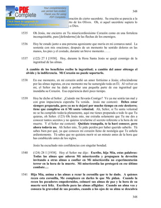 348
348
1534 + He visto el esfuerzo en la oración de cierto sacerdote. Su oración se parecía a la
oración de Jesús en el Huerto de los Olivos. Oh, si aquel sacerdote supiera lo
agradable que era su oración a Dios.
1535 Oh Jesús, me encierro en Tu misericordiosísimo Corazón como en una fortaleza
inconquistable, para [defenderme] de las flechas de los enemigos.
1536 Hoy he estado junto a una persona agonizante que moría en mi comarca natal. La
sostenía con mis oraciones; después de un momento he sentido dolores en las
manos, los pies y el costado, durante un breve momento……
1537 (122) 27 I [1938]. Hoy, durante la Hora Santa Jesús se quejó conmigo de la
ingratitud de las almas.
A cambio de los beneficios recibo la ingratitud; a cambio del amor obtengo el
olvido y la indiferencia. Mi Corazón no puede soportarlo.
1538 En ese momento, en mi corazón ardió un amor fortísimo a Jesús; ofreciéndome
por las almas ingratas, en ese momento me he sumergido toda en Él. Al volver en
mi, el Señor me ha dado a probar una pequeña parte de esa ingratitud que
inundaba su Corazón. Esa experiencia duró poco tiempo.
1539 Hoy he dicho al Señor: ¿Cuándo me llevarás Contigo? Yo ya me sentía tan mal y
con gran impaciencia esperaba Tu venida. Jesús me contestó: Debes estar
siempre preparada, pero ya no te dejaré por mucho tiempo en este destierro;
tiene que cumplirse en ti Mi santa voluntad. Ah, Señor, si Tu santa voluntad
no se ha cumplido todavía plenamente, aquí me tienes preparada a todo lo que Tu
quieras, oh Señor. (123) Oh Jesús mío, me extraña solamente que Tu me des a
conocer tantos secretos y no quieras revelarme el secreto referente a la hora de mi
muerte. Y el Señor me contestó: Quédate tranquila, te la haré conocer, pero
ahora todavía no. Ah Señor mío, Te pido perdón por haber querido saberlo. Tú
sabes bien por qué, ya que conoces mi corazón lleno de nostalgia que Te anhela
ardientemente. Tú sabes que no quisiera morir ni un minuto antes de la hora que
has establecido antes de los siglos.
Jesús ha escuchado mis confidencias con singular bondad.
1540 (124) 28 I [1938]. Hoy el Señor me dijo: Escribe, hija Mía, estas palabras:
Todas las almas que adoren Mi misericordia y propaguen la devoción
invitando a otras almas a confiar en Mi misericordia no experimentarán
terror en la hora de la muerte. Mi misericordia las protegerá en ese último
combate….
1541 Hija Mía, anima a las almas a rezar la coronilla que te he dado. A quienes
recen esta coronilla, Me complazco en darles lo que Me pidan. Cuando la
recen los pecadores empedernidos, colmaré sus almas de paz y la hora de su
muerte será feliz. Escríbelo para las almas afligidas: Cuando un alma vea y
conozca la gravedad de sus pecados, cuando a los ojos de su alma se descubra
 